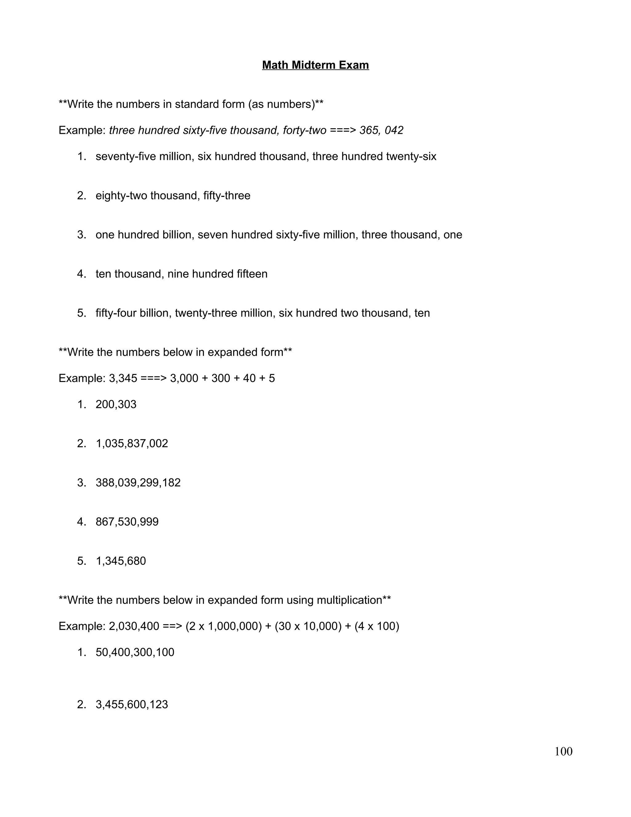 Math Midterm Exam
**Write the numbers in standard form (as numbers)**
Example: three hundred sixty-five thousand, forty-two ===> 365, 042
1. seventy-five million, six hundred thousand, three hundred twenty-six
2. eighty-two thousand, fifty-three
3. one hundred billion, seven hundred sixty-five million, three thousand, one
4. ten thousand, nine hundred fifteen
5. fifty-four billion, twenty-three million, six hundred two thousand, ten
**Write the numbers below in expanded form**
Example: 3,345 ===> 3,000 + 300 + 40 + 5
1. 200,303
2. 1,035,837,002
3. 388,039,299,182
4. 867,530,999
5. 1,345,680
**Write the numbers below in expanded form using multiplication**
Example: 2,030,400 ==> (2 x 1,000,000) + (30 x 10,000) + (4 x 100)
1. 50,400,300,100
2. 3,455,600,123
100
 