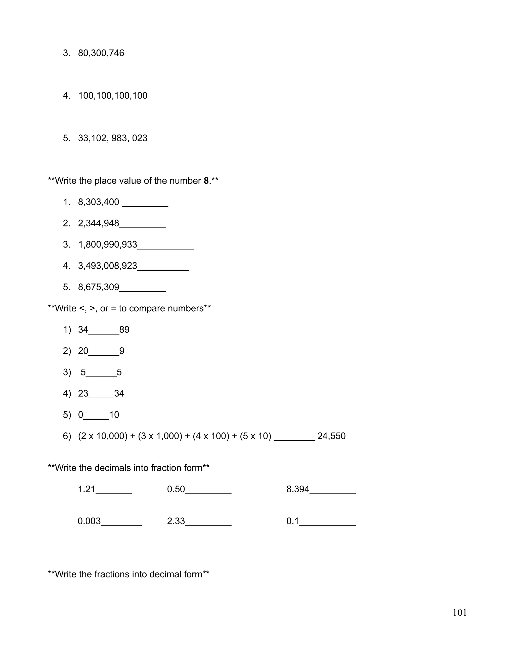 3. 80,300,746
4. 100,100,100,100
5. 33,102, 983, 023
**Write the place value of the number 8.**
1. 8,303,400 _________
2. 2,344,948_________
3. 1,800,990,933___________
4. 3,493,008,923__________
5. 8,675,309_________
**Write <, >, or = to compare numbers**
1) 34______89
2) 20______9
3) 5______5
4) 23_____34
5) 0_____10
6) (2 x 10,000) + (3 x 1,000) + (4 x 100) + (5 x 10) ________ 24,550
**Write the decimals into fraction form**
1.21_______ 0.50_________ 8.394_________
0.003________ 2.33_________ 0.1___________
**Write the fractions into decimal form**
101
 