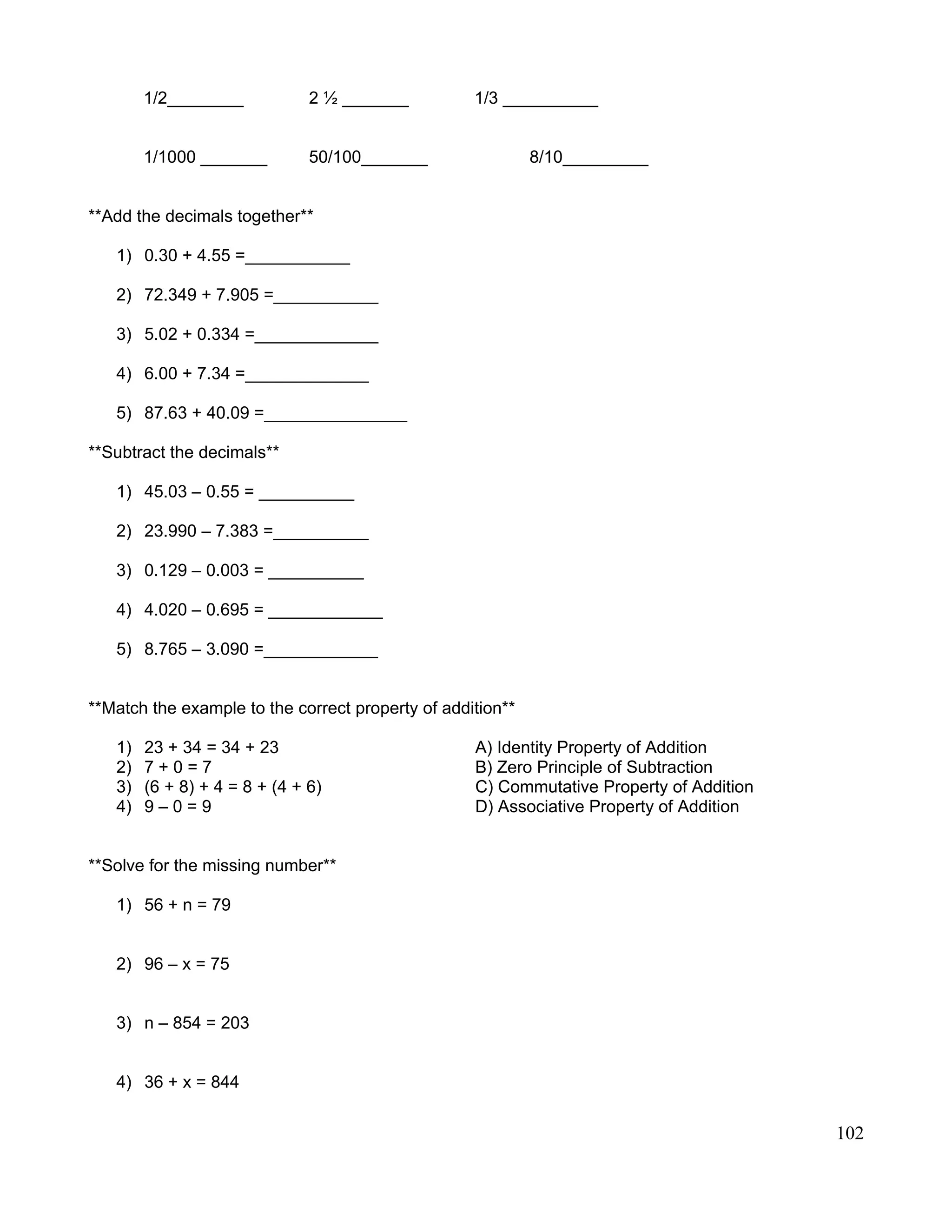 1/2________ 2 ½ _______ 1/3 __________
1/1000 _______ 50/100_______ 8/10_________
**Add the decimals together**
1) 0.30 + 4.55 =___________
2) 72.349 + 7.905 =___________
3) 5.02 + 0.334 =_____________
4) 6.00 + 7.34 =_____________
5) 87.63 + 40.09 =_______________
**Subtract the decimals**
1) 45.03 – 0.55 = __________
2) 23.990 – 7.383 =__________
3) 0.129 – 0.003 = __________
4) 4.020 – 0.695 = ____________
5) 8.765 – 3.090 =____________
**Match the example to the correct property of addition**
1) 23 + 34 = 34 + 23 A) Identity Property of Addition
2) 7 + 0 = 7 B) Zero Principle of Subtraction
3) (6 + 8) + 4 = 8 + (4 + 6) C) Commutative Property of Addition
4) 9 – 0 = 9 D) Associative Property of Addition
**Solve for the missing number**
1) 56 + n = 79
2) 96 – x = 75
3) n – 854 = 203
4) 36 + x = 844
102
 