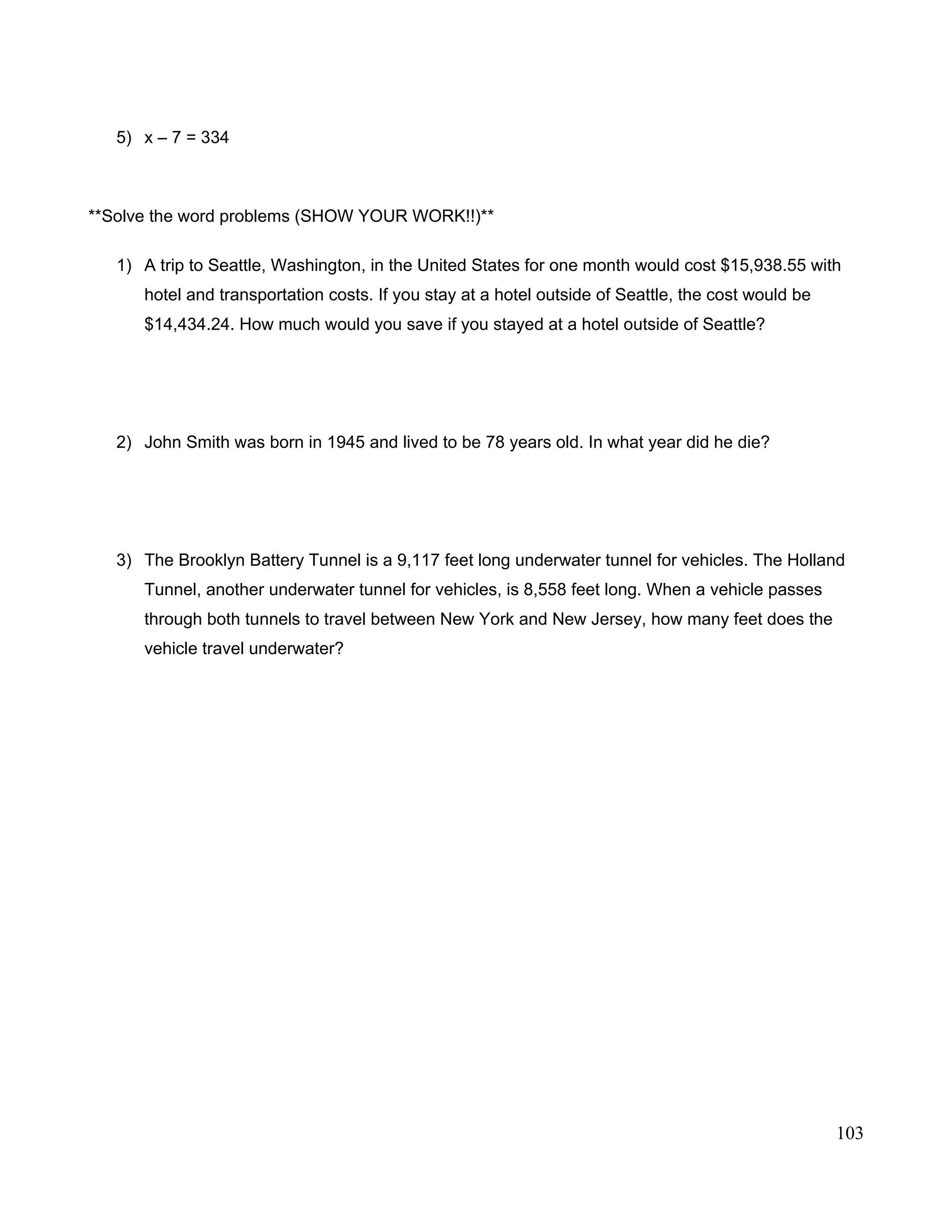 5) x – 7 = 334
**Solve the word problems (SHOW YOUR WORK!!)**
1) A trip to Seattle, Washington, in the United States for one month would cost $15,938.55 with
hotel and transportation costs. If you stay at a hotel outside of Seattle, the cost would be
$14,434.24. How much would you save if you stayed at a hotel outside of Seattle?
2) John Smith was born in 1945 and lived to be 78 years old. In what year did he die?
3) The Brooklyn Battery Tunnel is a 9,117 feet long underwater tunnel for vehicles. The Holland
Tunnel, another underwater tunnel for vehicles, is 8,558 feet long. When a vehicle passes
through both tunnels to travel between New York and New Jersey, how many feet does the
vehicle travel underwater?
103
 