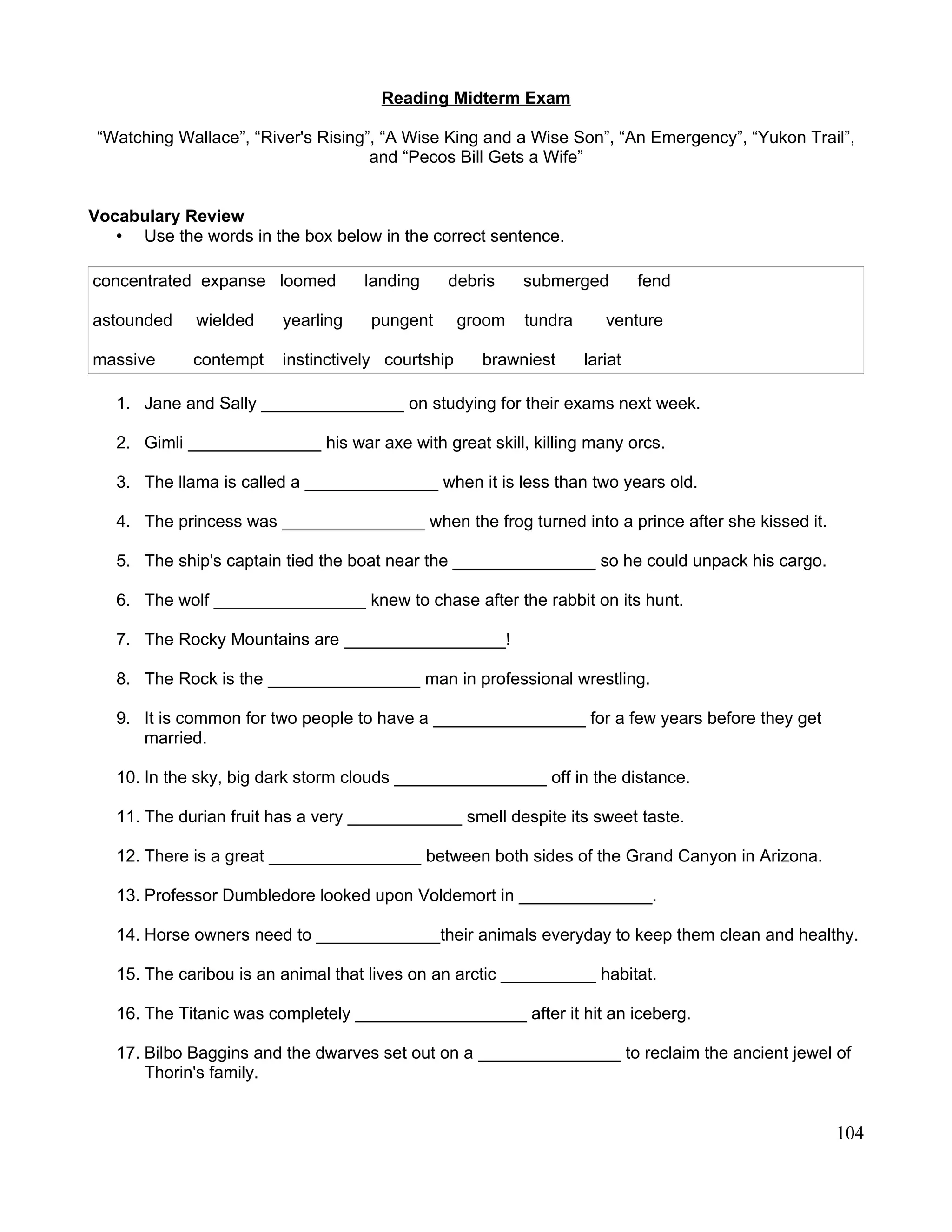 Reading Midterm Exam
“Watching Wallace”, “River's Rising”, “A Wise King and a Wise Son”, “An Emergency”, “Yukon Trail”,
and “Pecos Bill Gets a Wife”
Vocabulary Review
• Use the words in the box below in the correct sentence.
concentrated expanse loomed landing debris submerged fend
astounded wielded yearling pungent groom tundra venture
massive contempt instinctively courtship brawniest lariat
1. Jane and Sally _______________ on studying for their exams next week.
2. Gimli ______________ his war axe with great skill, killing many orcs.
3. The llama is called a ______________ when it is less than two years old.
4. The princess was _______________ when the frog turned into a prince after she kissed it.
5. The ship's captain tied the boat near the _______________ so he could unpack his cargo.
6. The wolf ________________ knew to chase after the rabbit on its hunt.
7. The Rocky Mountains are _________________!
8. The Rock is the ________________ man in professional wrestling.
9. It is common for two people to have a ________________ for a few years before they get
married.
10. In the sky, big dark storm clouds ________________ off in the distance.
11. The durian fruit has a very ____________ smell despite its sweet taste.
12. There is a great ________________ between both sides of the Grand Canyon in Arizona.
13. Professor Dumbledore looked upon Voldemort in ______________.
14. Horse owners need to _____________their animals everyday to keep them clean and healthy.
15. The caribou is an animal that lives on an arctic __________ habitat.
16. The Titanic was completely __________________ after it hit an iceberg.
17. Bilbo Baggins and the dwarves set out on a _______________ to reclaim the ancient jewel of
Thorin's family.
104
 