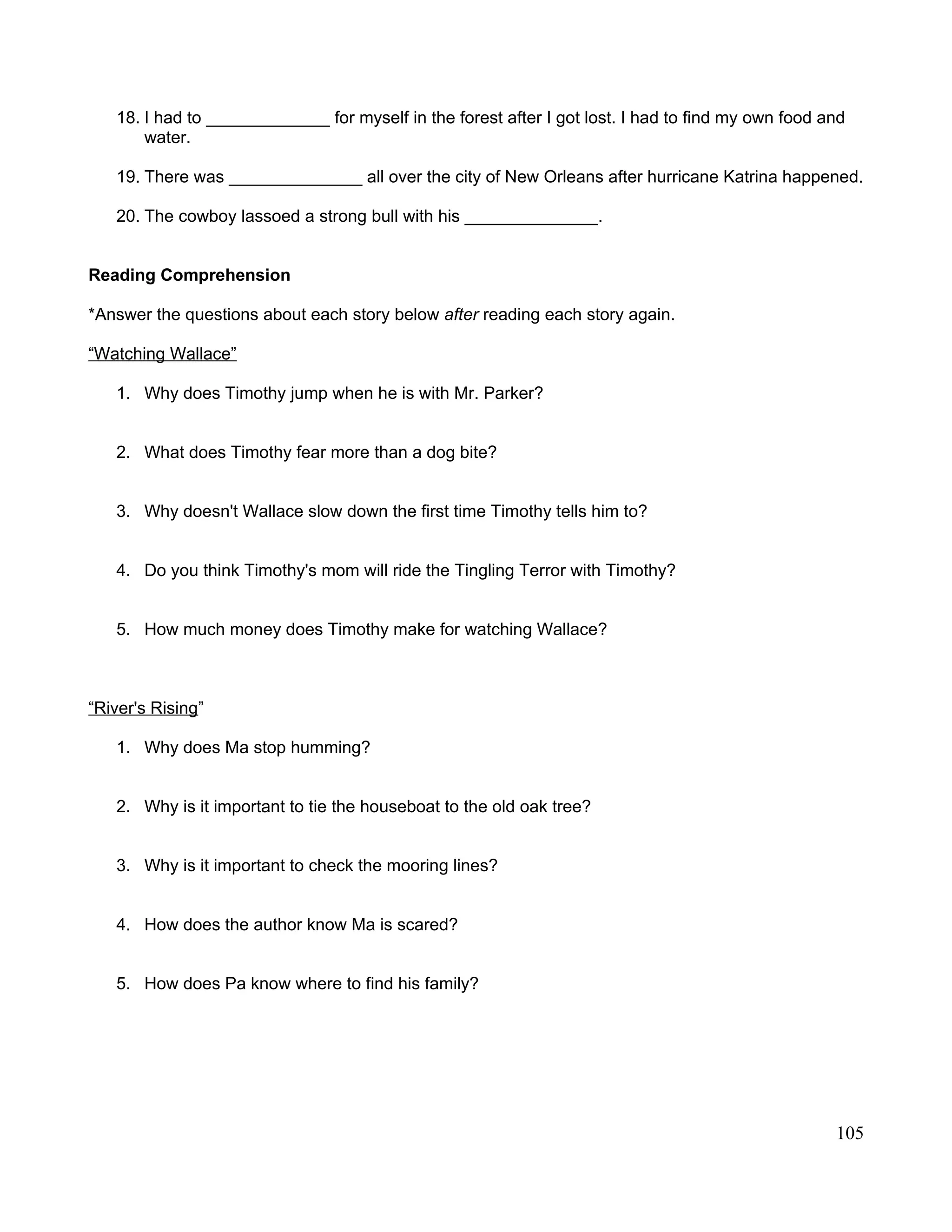 18. I had to _____________ for myself in the forest after I got lost. I had to find my own food and
water.
19. There was ______________ all over the city of New Orleans after hurricane Katrina happened.
20. The cowboy lassoed a strong bull with his ______________.
Reading Comprehension
*Answer the questions about each story below after reading each story again.
“Watching Wallace”
1. Why does Timothy jump when he is with Mr. Parker?
2. What does Timothy fear more than a dog bite?
3. Why doesn't Wallace slow down the first time Timothy tells him to?
4. Do you think Timothy's mom will ride the Tingling Terror with Timothy?
5. How much money does Timothy make for watching Wallace?
“River's Rising”
1. Why does Ma stop humming?
2. Why is it important to tie the houseboat to the old oak tree?
3. Why is it important to check the mooring lines?
4. How does the author know Ma is scared?
5. How does Pa know where to find his family?
105
 