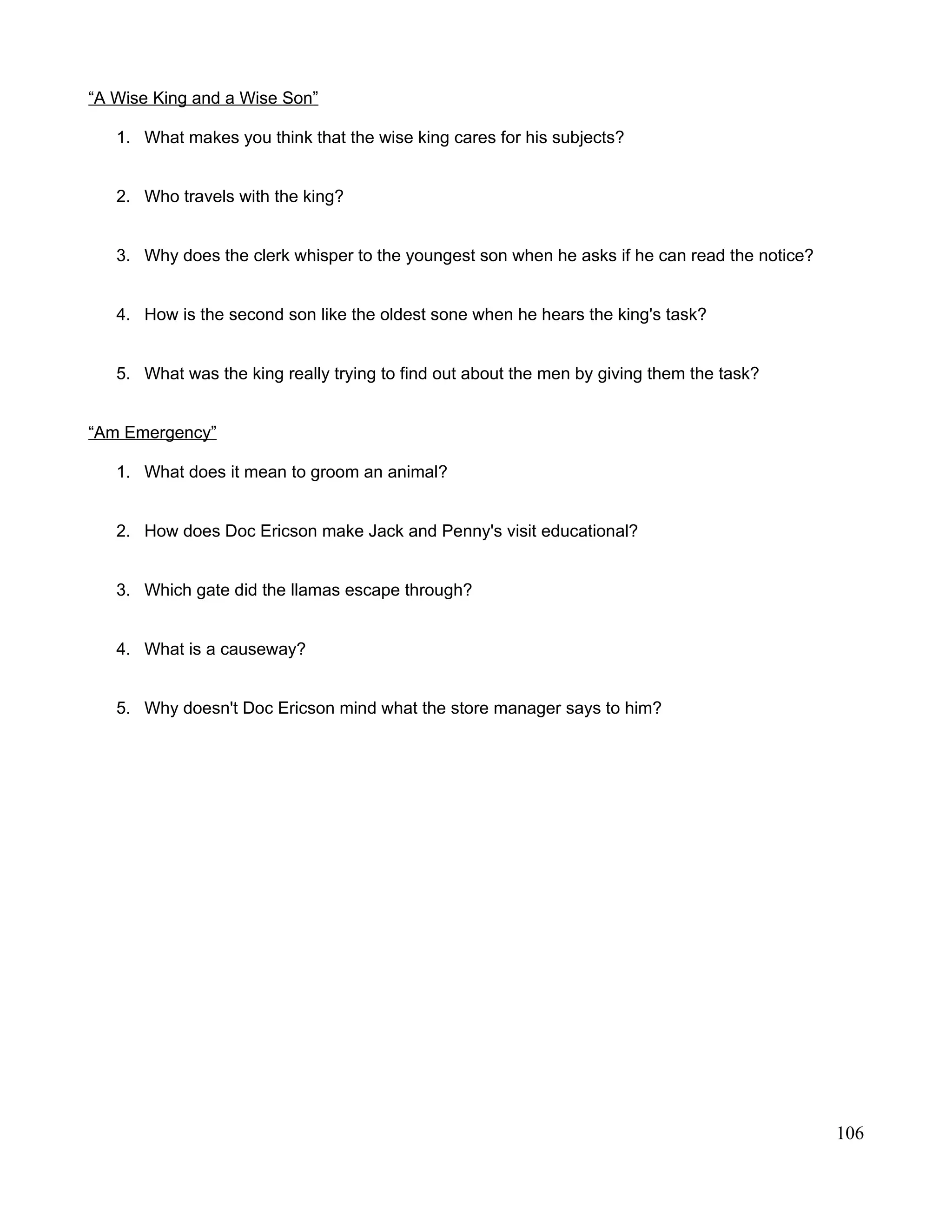 “A Wise King and a Wise Son”
1. What makes you think that the wise king cares for his subjects?
2. Who travels with the king?
3. Why does the clerk whisper to the youngest son when he asks if he can read the notice?
4. How is the second son like the oldest sone when he hears the king's task?
5. What was the king really trying to find out about the men by giving them the task?
“Am Emergency”
1. What does it mean to groom an animal?
2. How does Doc Ericson make Jack and Penny's visit educational?
3. Which gate did the llamas escape through?
4. What is a causeway?
5. Why doesn't Doc Ericson mind what the store manager says to him?
106
 