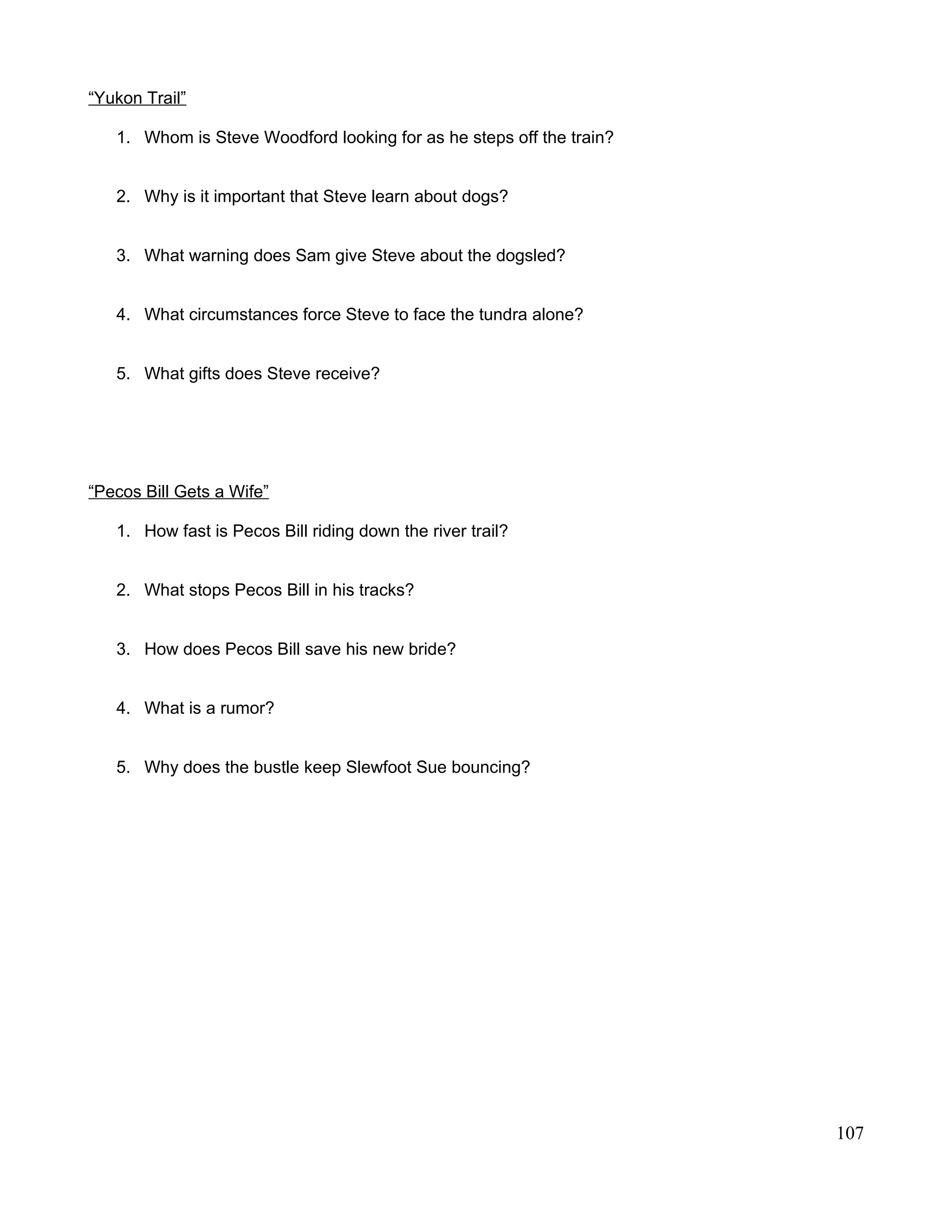 “Yukon Trail”
1. Whom is Steve Woodford looking for as he steps off the train?
2. Why is it important that Steve learn about dogs?
3. What warning does Sam give Steve about the dogsled?
4. What circumstances force Steve to face the tundra alone?
5. What gifts does Steve receive?
“Pecos Bill Gets a Wife”
1. How fast is Pecos Bill riding down the river trail?
2. What stops Pecos Bill in his tracks?
3. How does Pecos Bill save his new bride?
4. What is a rumor?
5. Why does the bustle keep Slewfoot Sue bouncing?
107
 