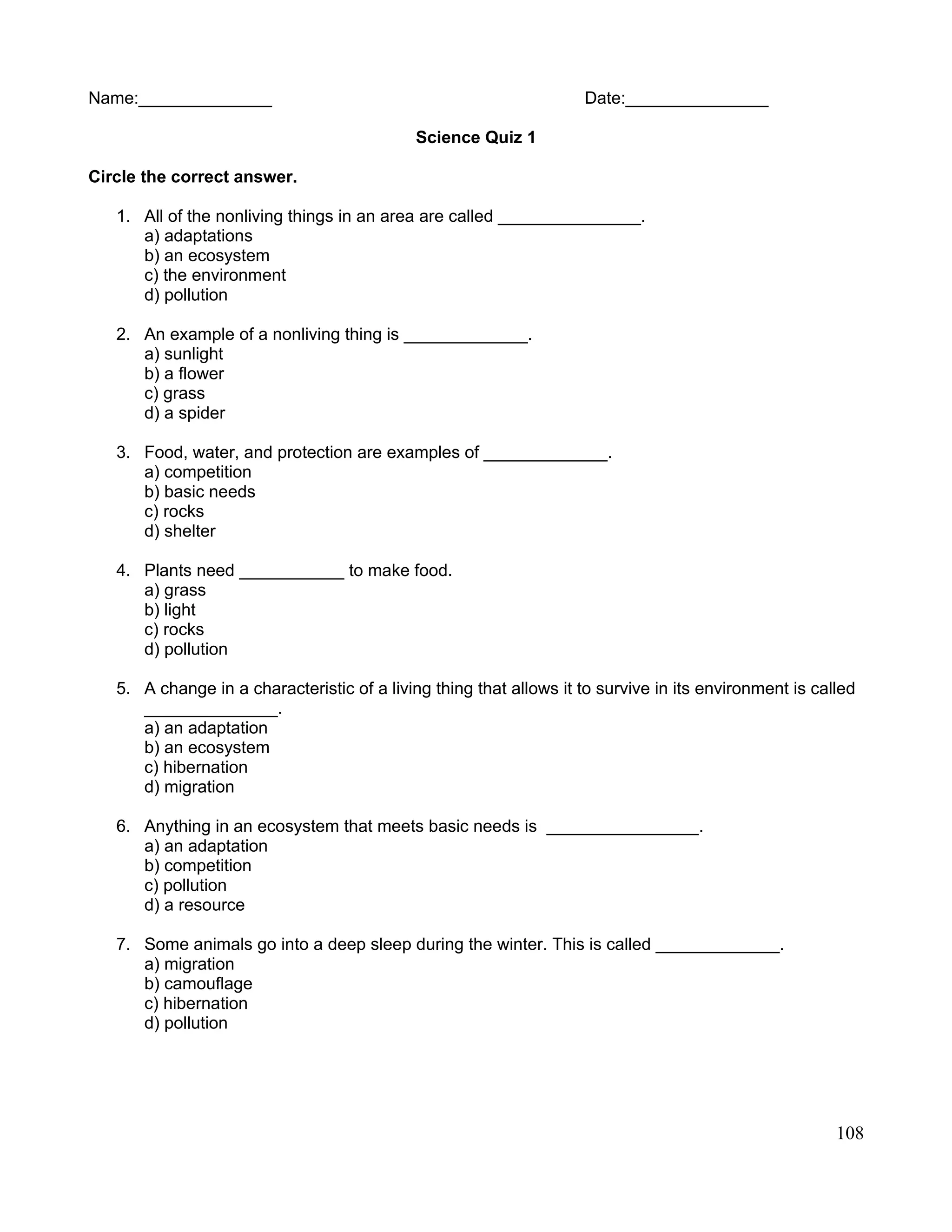 Name:______________ Date:_______________
Science Quiz 1
Circle the correct answer.
1. All of the nonliving things in an area are called _______________.
a) adaptations
b) an ecosystem
c) the environment
d) pollution
2. An example of a nonliving thing is _____________.
a) sunlight
b) a flower
c) grass
d) a spider
3. Food, water, and protection are examples of _____________.
a) competition
b) basic needs
c) rocks
d) shelter
4. Plants need ___________ to make food.
a) grass
b) light
c) rocks
d) pollution
5. A change in a characteristic of a living thing that allows it to survive in its environment is called
______________.
a) an adaptation
b) an ecosystem
c) hibernation
d) migration
6. Anything in an ecosystem that meets basic needs is ________________.
a) an adaptation
b) competition
c) pollution
d) a resource
7. Some animals go into a deep sleep during the winter. This is called _____________.
a) migration
b) camouflage
c) hibernation
d) pollution
108
 