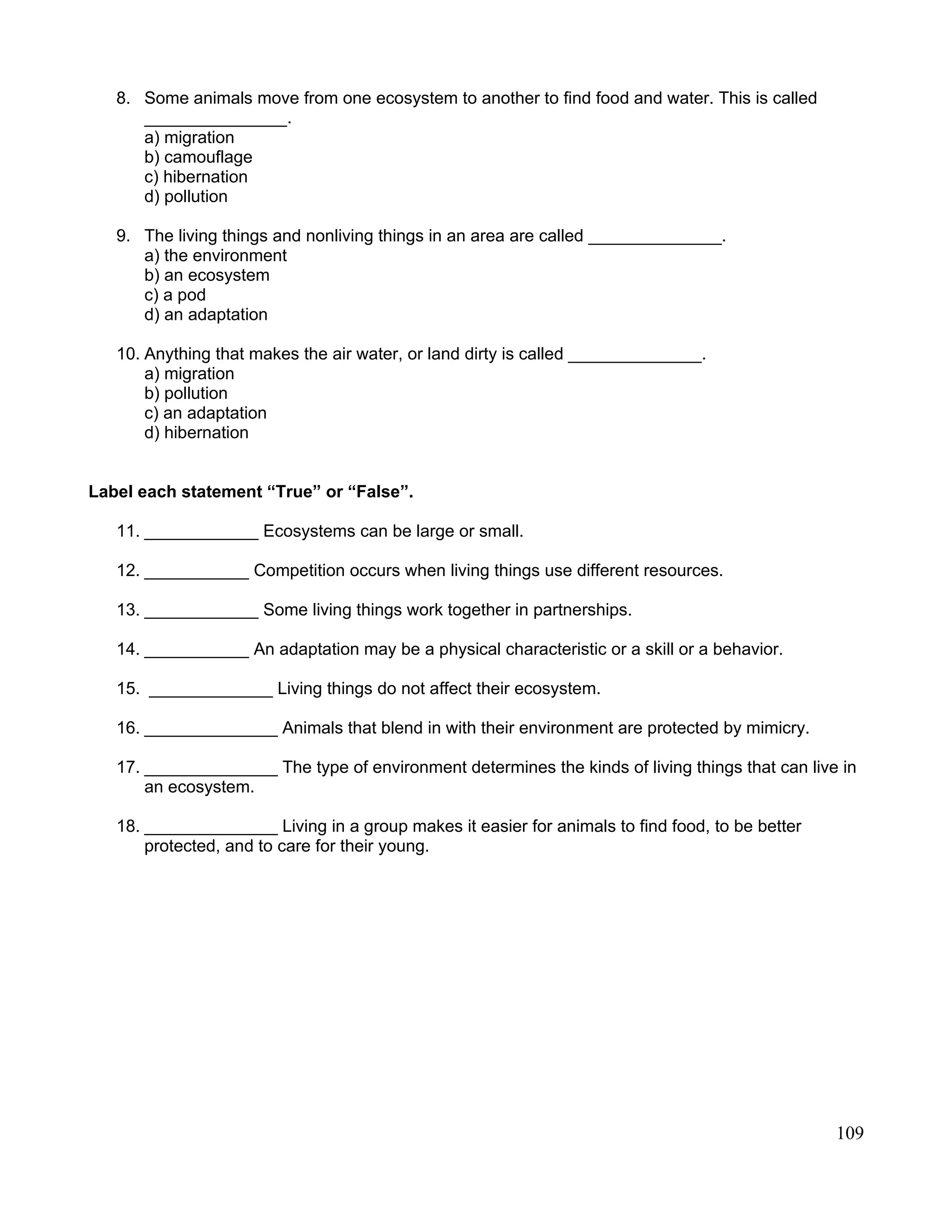 8. Some animals move from one ecosystem to another to find food and water. This is called
_______________.
a) migration
b) camouflage
c) hibernation
d) pollution
9. The living things and nonliving things in an area are called ______________.
a) the environment
b) an ecosystem
c) a pod
d) an adaptation
10. Anything that makes the air water, or land dirty is called ______________.
a) migration
b) pollution
c) an adaptation
d) hibernation
Label each statement “True” or “False”.
11. ____________ Ecosystems can be large or small.
12. ___________ Competition occurs when living things use different resources.
13. ____________ Some living things work together in partnerships.
14. ___________ An adaptation may be a physical characteristic or a skill or a behavior.
15. _____________ Living things do not affect their ecosystem.
16. ______________ Animals that blend in with their environment are protected by mimicry.
17. ______________ The type of environment determines the kinds of living things that can live in
an ecosystem.
18. ______________ Living in a group makes it easier for animals to find food, to be better
protected, and to care for their young.
109
 