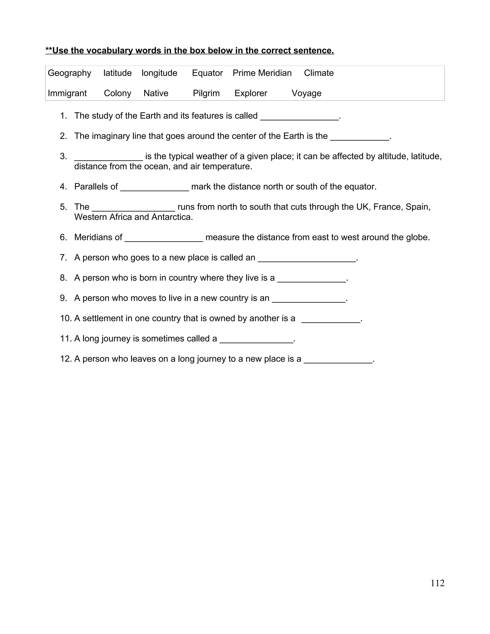 **Use the vocabulary words in the box below in the correct sentence.
Geography latitude longitude Equator Prime Meridian Climate
Immigrant Colony Native Pilgrim Explorer Voyage
1. The study of the Earth and its features is called ________________.
2. The imaginary line that goes around the center of the Earth is the ____________.
3. ______________ is the typical weather of a given place; it can be affected by altitude, latitude,
distance from the ocean, and air temperature.
4. Parallels of ______________ mark the distance north or south of the equator.
5. The _________________ runs from north to south that cuts through the UK, France, Spain,
Western Africa and Antarctica.
6. Meridians of ________________ measure the distance from east to west around the globe.
7. A person who goes to a new place is called an ____________________.
8. A person who is born in country where they live is a ______________.
9. A person who moves to live in a new country is an _______________.
10. A settlement in one country that is owned by another is a ____________.
11. A long journey is sometimes called a _______________.
12. A person who leaves on a long journey to a new place is a ______________.
112
 