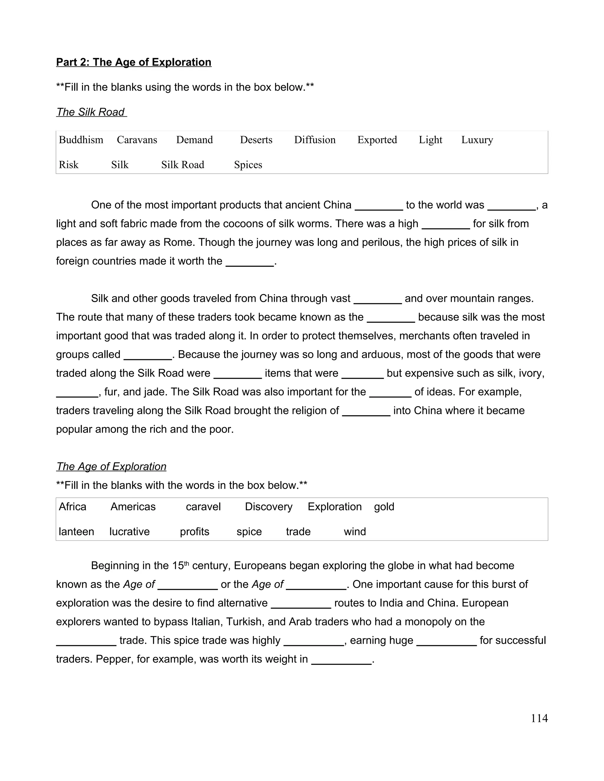 Part 2: The Age of Exploration
**Fill in the blanks using the words in the box below.**
The Silk Road
Buddhism Caravans Demand Deserts Diffusion Exported Light Luxury
Risk Silk Silk Road Spices
One of the most important products that ancient China ________ to the world was ________, a
light and soft fabric made from the cocoons of silk worms. There was a high ________ for silk from
places as far away as Rome. Though the journey was long and perilous, the high prices of silk in
foreign countries made it worth the ________.
Silk and other goods traveled from China through vast ________ and over mountain ranges.
The route that many of these traders took became known as the ________ because silk was the most
important good that was traded along it. In order to protect themselves, merchants often traveled in
groups called ________. Because the journey was so long and arduous, most of the goods that were
traded along the Silk Road were ________ items that were _______ but expensive such as silk, ivory,
_______, fur, and jade. The Silk Road was also important for the _______ of ideas. For example,
traders traveling along the Silk Road brought the religion of ________ into China where it became
popular among the rich and the poor.
The Age of Exploration
**Fill in the blanks with the words in the box below.**
Africa Americas caravel Discovery Exploration gold
lanteen lucrative profits spice trade wind
Beginning in the 15th
century, Europeans began exploring the globe in what had become
known as the Age of __________ or the Age of __________. One important cause for this burst of
exploration was the desire to find alternative __________ routes to India and China. European
explorers wanted to bypass Italian, Turkish, and Arab traders who had a monopoly on the
__________ trade. This spice trade was highly __________, earning huge __________ for successful
traders. Pepper, for example, was worth its weight in __________.
114
 