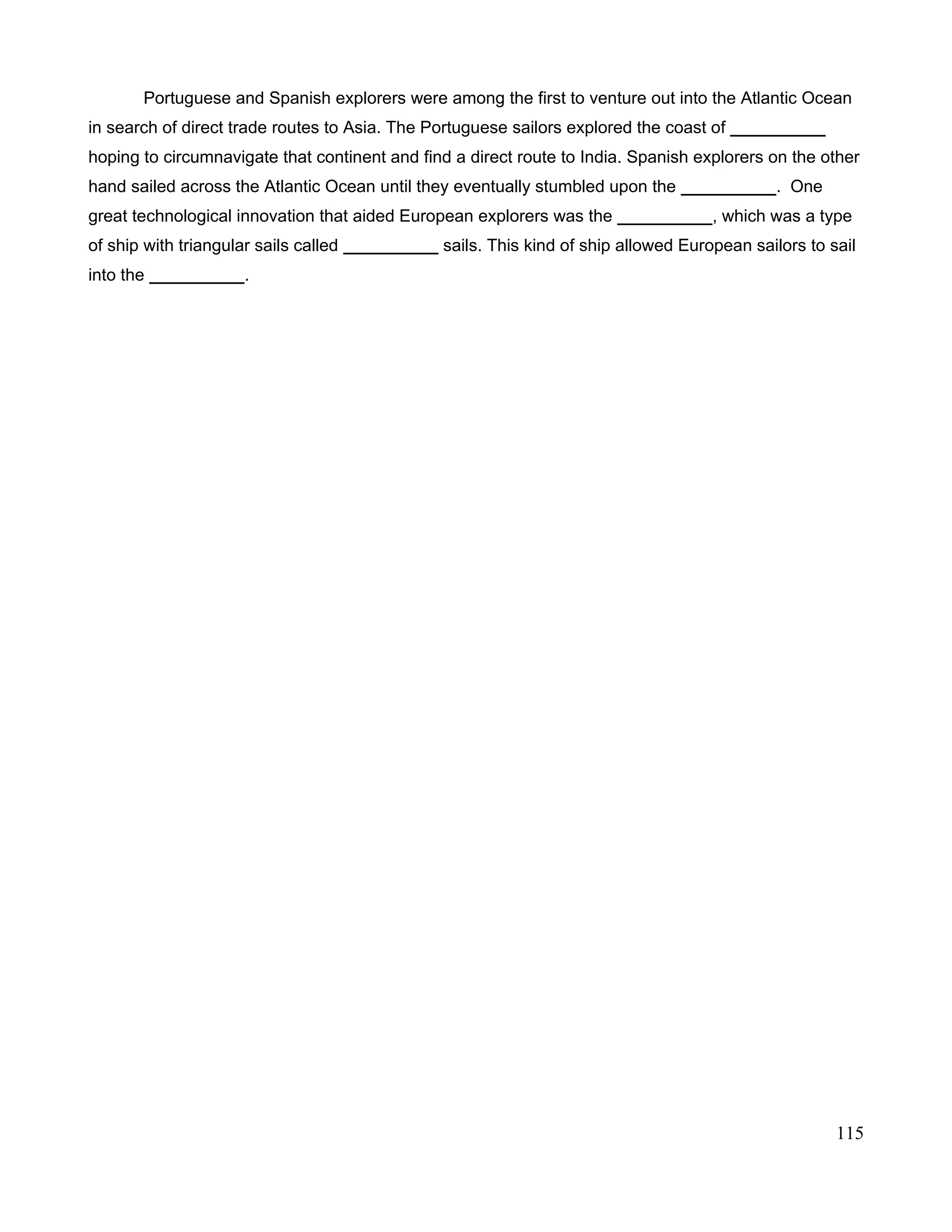 Portuguese and Spanish explorers were among the first to venture out into the Atlantic Ocean
in search of direct trade routes to Asia. The Portuguese sailors explored the coast of __________
hoping to circumnavigate that continent and find a direct route to India. Spanish explorers on the other
hand sailed across the Atlantic Ocean until they eventually stumbled upon the __________. One
great technological innovation that aided European explorers was the __________, which was a type
of ship with triangular sails called __________ sails. This kind of ship allowed European sailors to sail
into the __________.
115
 