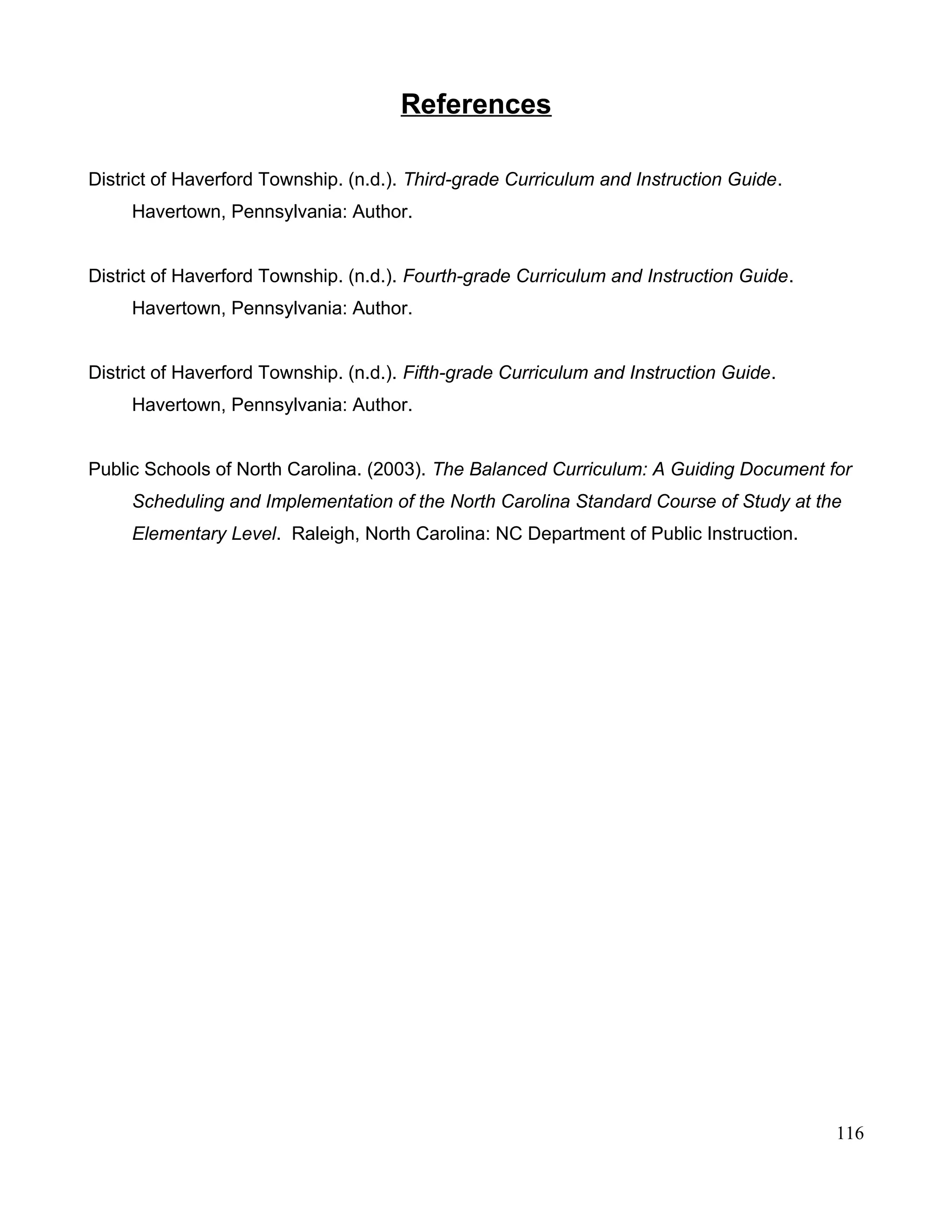 References
District of Haverford Township. (n.d.). Third-grade Curriculum and Instruction Guide.
Havertown, Pennsylvania: Author.
District of Haverford Township. (n.d.). Fourth-grade Curriculum and Instruction Guide.
Havertown, Pennsylvania: Author.
District of Haverford Township. (n.d.). Fifth-grade Curriculum and Instruction Guide.
Havertown, Pennsylvania: Author.
Public Schools of North Carolina. (2003). The Balanced Curriculum: A Guiding Document for
Scheduling and Implementation of the North Carolina Standard Course of Study at the
Elementary Level. Raleigh, North Carolina: NC Department of Public Instruction.
116
 