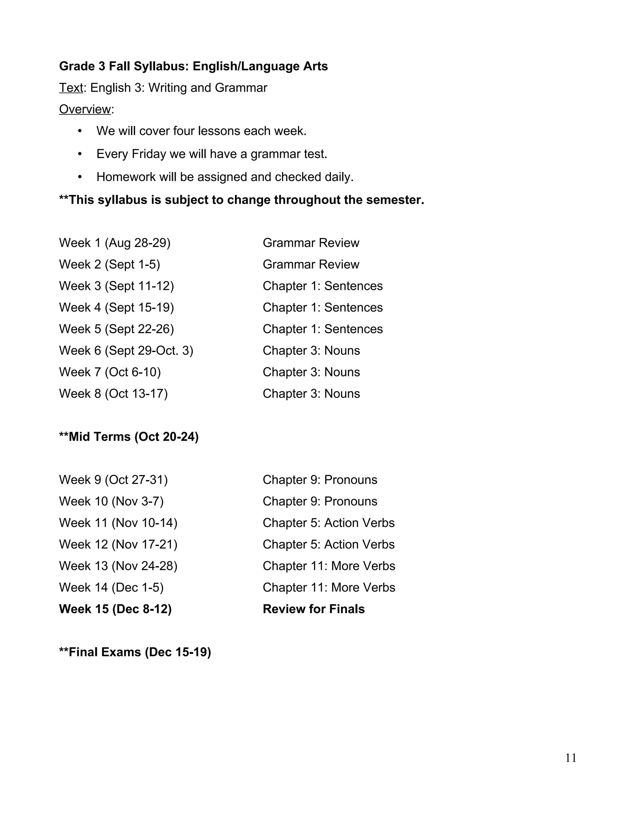 Grade 3 Fall Syllabus: English/Language Arts
Text: English 3: Writing and Grammar
Overview:
• We will cover four lessons each week.
• Every Friday we will have a grammar test.
• Homework will be assigned and checked daily.
**This syllabus is subject to change throughout the semester.
Week 1 (Aug 28-29) Grammar Review
Week 2 (Sept 1-5) Grammar Review
Week 3 (Sept 11-12) Chapter 1: Sentences
Week 4 (Sept 15-19) Chapter 1: Sentences
Week 5 (Sept 22-26) Chapter 1: Sentences
Week 6 (Sept 29-Oct. 3) Chapter 3: Nouns
Week 7 (Oct 6-10) Chapter 3: Nouns
Week 8 (Oct 13-17) Chapter 3: Nouns
**Mid Terms (Oct 20-24)
Week 9 (Oct 27-31) Chapter 9: Pronouns
Week 10 (Nov 3-7) Chapter 9: Pronouns
Week 11 (Nov 10-14) Chapter 5: Action Verbs
Week 12 (Nov 17-21) Chapter 5: Action Verbs
Week 13 (Nov 24-28) Chapter 11: More Verbs
Week 14 (Dec 1-5) Chapter 11: More Verbs
Week 15 (Dec 8-12) Review for Finals
**Final Exams (Dec 15-19)
11
 
