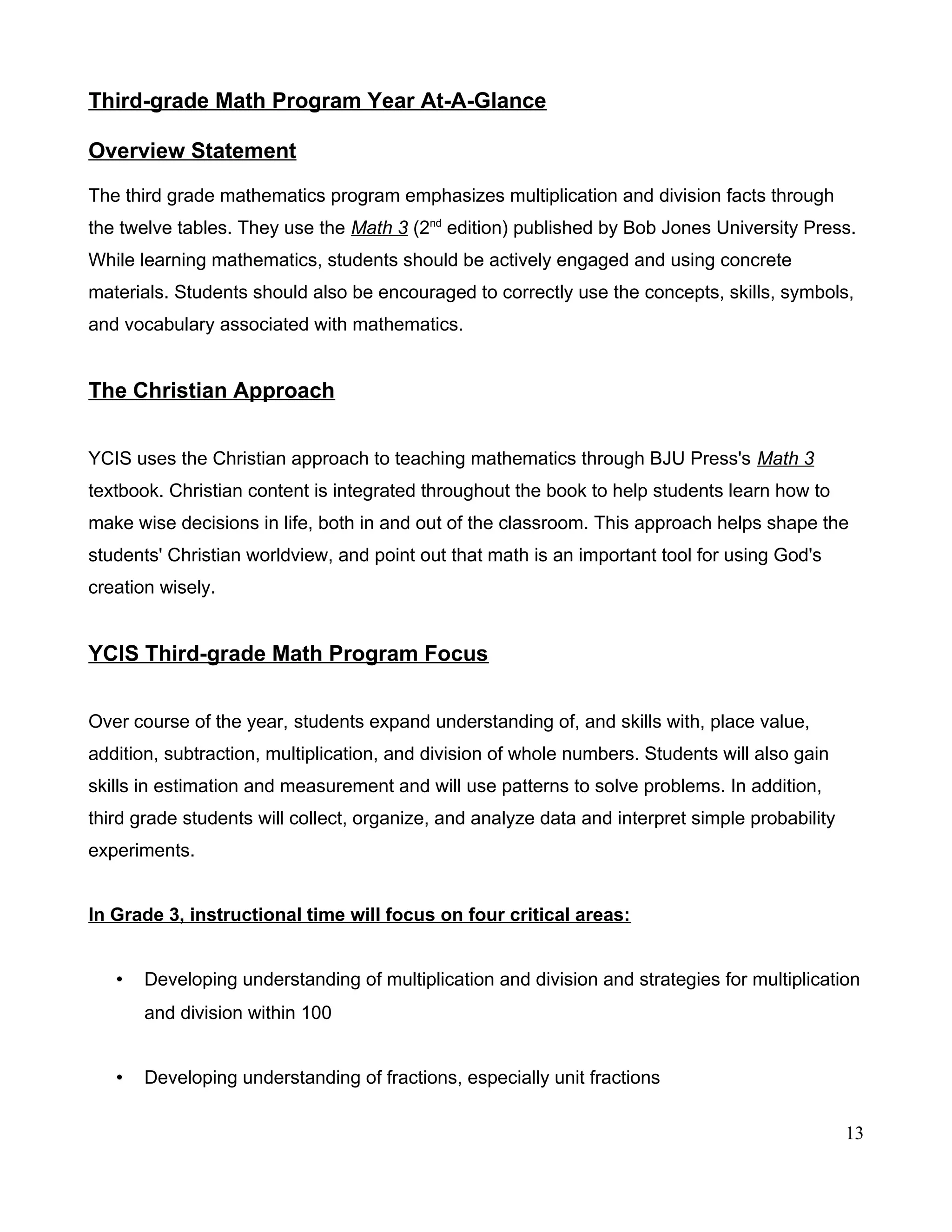 Third-grade Math Program Year At-A-Glance
Overview Statement
The third grade mathematics program emphasizes multiplication and division facts through
the twelve tables. They use the Math 3 (2nd
edition) published by Bob Jones University Press.
While learning mathematics, students should be actively engaged and using concrete
materials. Students should also be encouraged to correctly use the concepts, skills, symbols,
and vocabulary associated with mathematics.
The Christian Approach
YCIS uses the Christian approach to teaching mathematics through BJU Press's Math 3
textbook. Christian content is integrated throughout the book to help students learn how to
make wise decisions in life, both in and out of the classroom. This approach helps shape the
students' Christian worldview, and point out that math is an important tool for using God's
creation wisely.
YCIS Third-grade Math Program Focus
Over course of the year, students expand understanding of, and skills with, place value,
addition, subtraction, multiplication, and division of whole numbers. Students will also gain
skills in estimation and measurement and will use patterns to solve problems. In addition,
third grade students will collect, organize, and analyze data and interpret simple probability
experiments.
In Grade 3, instructional time will focus on four critical areas:
• Developing understanding of multiplication and division and strategies for multiplication
and division within 100
• Developing understanding of fractions, especially unit fractions
13
 