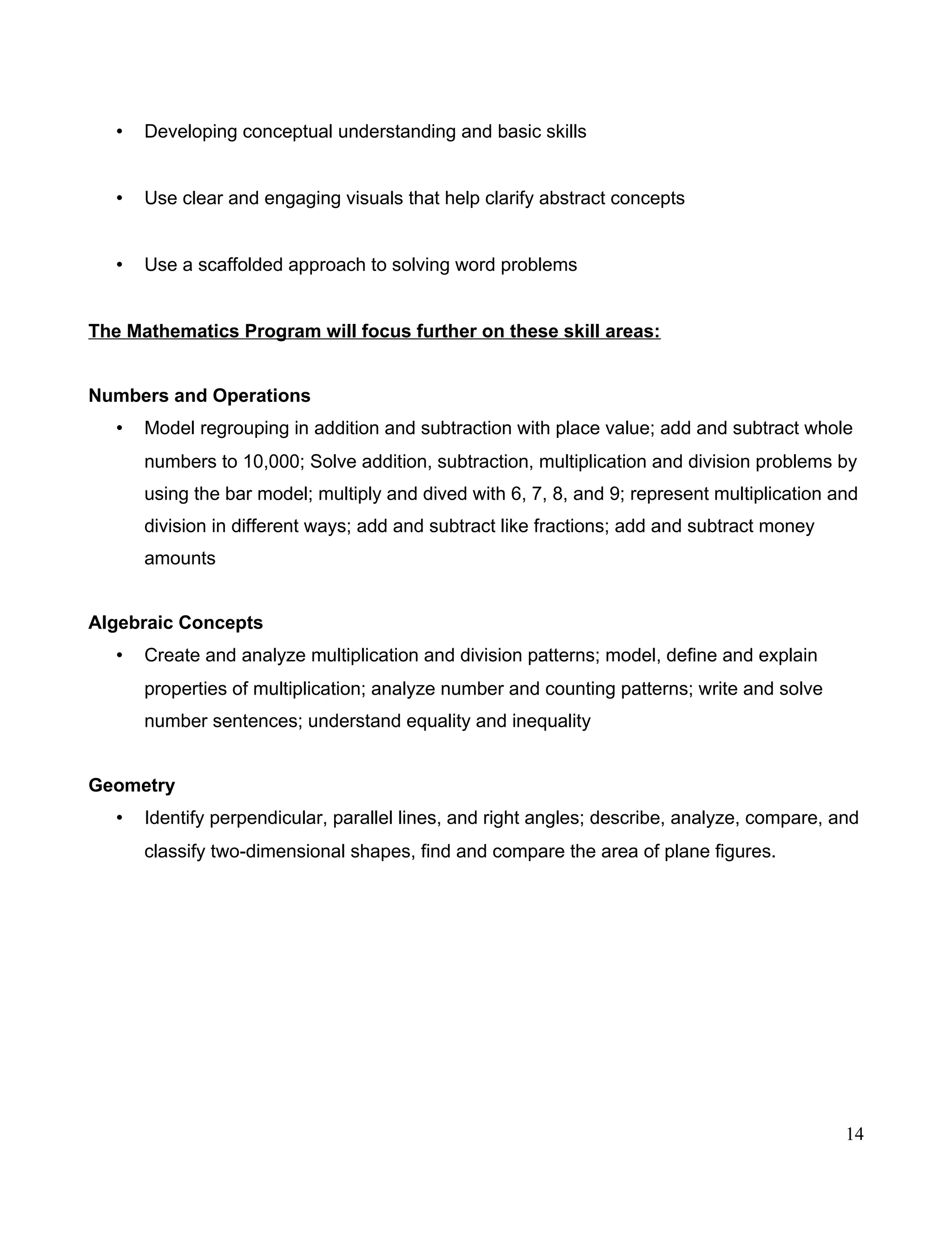 • Developing conceptual understanding and basic skills
• Use clear and engaging visuals that help clarify abstract concepts
• Use a scaffolded approach to solving word problems
The Mathematics Program will focus further on these skill areas:
Numbers and Operations
• Model regrouping in addition and subtraction with place value; add and subtract whole
numbers to 10,000; Solve addition, subtraction, multiplication and division problems by
using the bar model; multiply and dived with 6, 7, 8, and 9; represent multiplication and
division in different ways; add and subtract like fractions; add and subtract money
amounts
Algebraic Concepts
• Create and analyze multiplication and division patterns; model, define and explain
properties of multiplication; analyze number and counting patterns; write and solve
number sentences; understand equality and inequality
Geometry
• Identify perpendicular, parallel lines, and right angles; describe, analyze, compare, and
classify two-dimensional shapes, find and compare the area of plane figures.
14
 