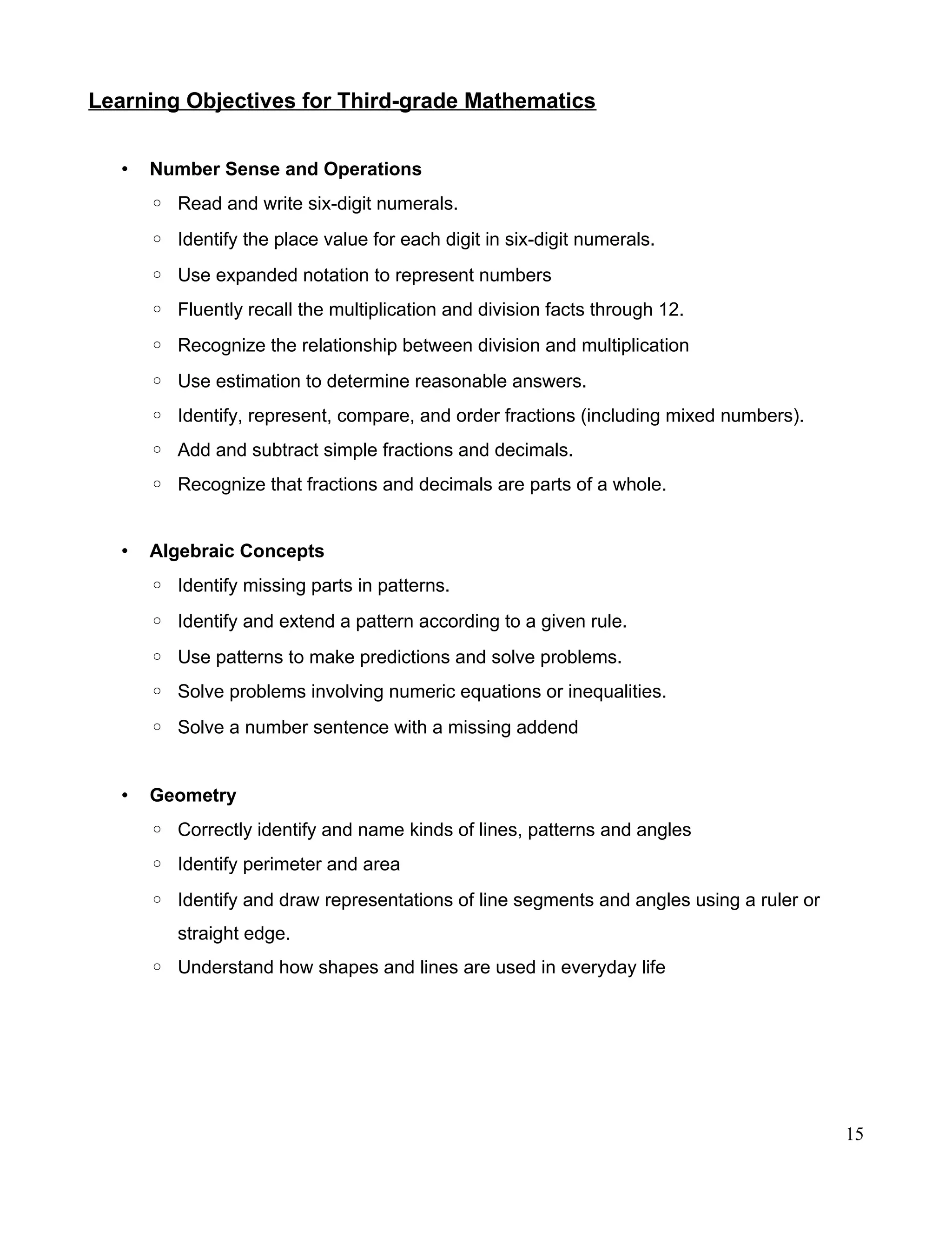 Learning Objectives for Third-grade Mathematics
• Number Sense and Operations
◦ Read and write six-digit numerals.
◦ Identify the place value for each digit in six-digit numerals.
◦ Use expanded notation to represent numbers
◦ Fluently recall the multiplication and division facts through 12.
◦ Recognize the relationship between division and multiplication
◦ Use estimation to determine reasonable answers.
◦ Identify, represent, compare, and order fractions (including mixed numbers).
◦ Add and subtract simple fractions and decimals.
◦ Recognize that fractions and decimals are parts of a whole.
• Algebraic Concepts
◦ Identify missing parts in patterns.
◦ Identify and extend a pattern according to a given rule.
◦ Use patterns to make predictions and solve problems.
◦ Solve problems involving numeric equations or inequalities.
◦ Solve a number sentence with a missing addend
• Geometry
◦ Correctly identify and name kinds of lines, patterns and angles
◦ Identify perimeter and area
◦ Identify and draw representations of line segments and angles using a ruler or
straight edge.
◦ Understand how shapes and lines are used in everyday life
15
 