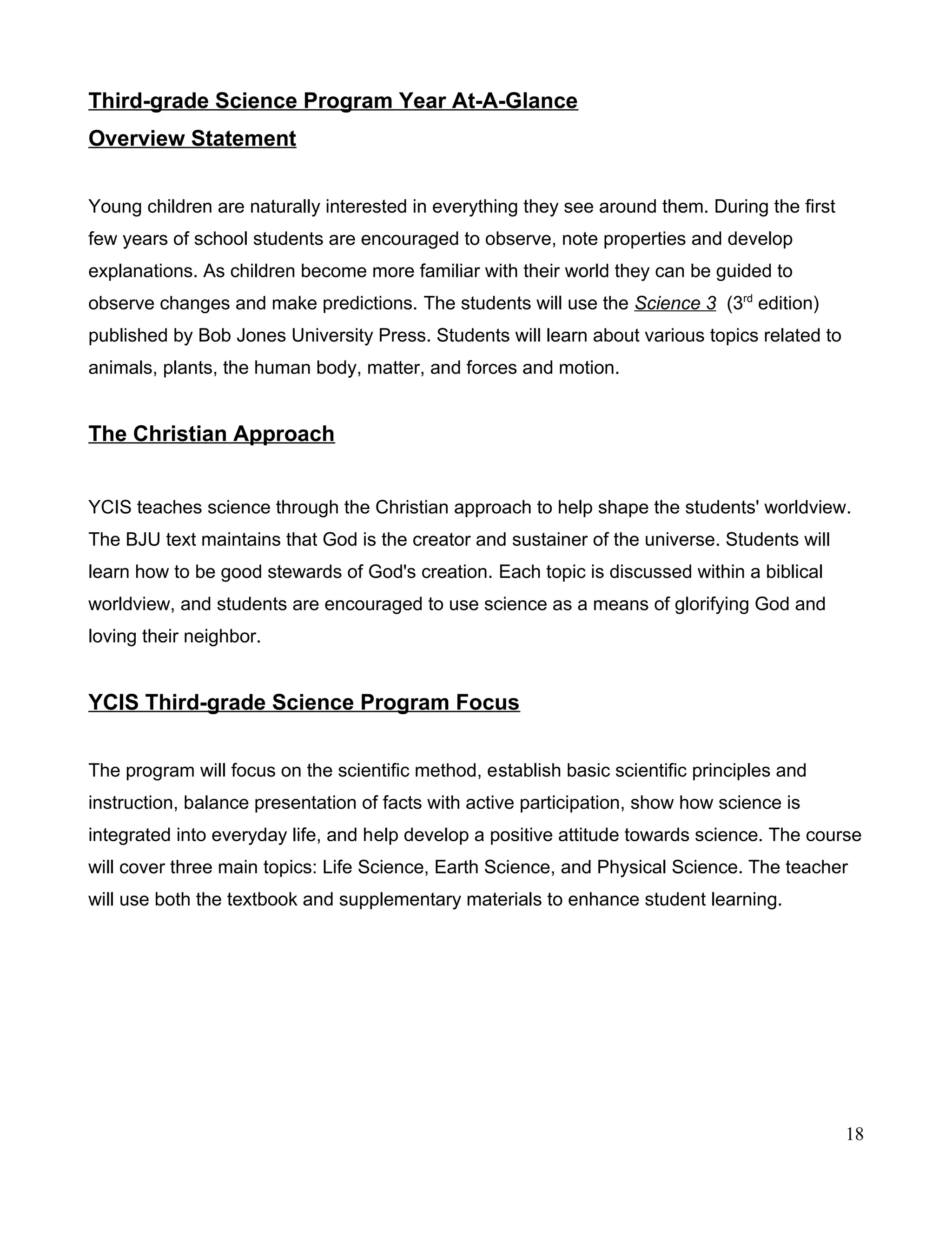 Third-grade Science Program Year At-A-Glance
Overview Statement
Young children are naturally interested in everything they see around them. During the first
few years of school students are encouraged to observe, note properties and develop
explanations. As children become more familiar with their world they can be guided to
observe changes and make predictions. The students will use the Science 3 (3rd
edition)
published by Bob Jones University Press. Students will learn about various topics related to
animals, plants, the human body, matter, and forces and motion.
The Christian Approach
YCIS teaches science through the Christian approach to help shape the students' worldview.
The BJU text maintains that God is the creator and sustainer of the universe. Students will
learn how to be good stewards of God's creation. Each topic is discussed within a biblical
worldview, and students are encouraged to use science as a means of glorifying God and
loving their neighbor.
YCIS Third-grade Science Program Focus
The program will focus on the scientific method, establish basic scientific principles and
instruction, balance presentation of facts with active participation, show how science is
integrated into everyday life, and help develop a positive attitude towards science. The course
will cover three main topics: Life Science, Earth Science, and Physical Science. The teacher
will use both the textbook and supplementary materials to enhance student learning.
18
 