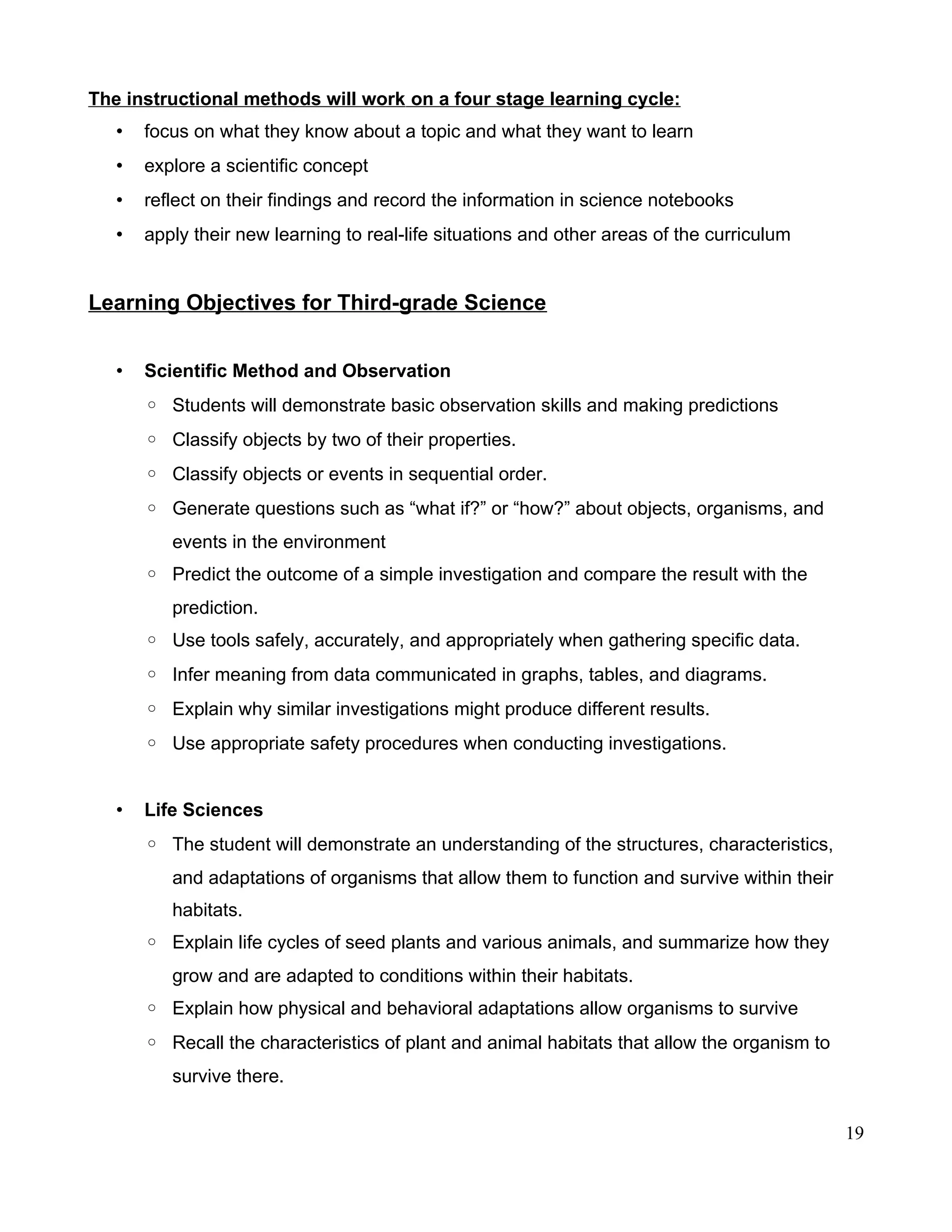 The instructional methods will work on a four stage learning cycle:
• focus on what they know about a topic and what they want to learn
• explore a scientific concept
• reflect on their findings and record the information in science notebooks
• apply their new learning to real-life situations and other areas of the curriculum
Learning Objectives for Third-grade Science
• Scientific Method and Observation
◦ Students will demonstrate basic observation skills and making predictions
◦ Classify objects by two of their properties.
◦ Classify objects or events in sequential order.
◦ Generate questions such as “what if?” or “how?” about objects, organisms, and
events in the environment
◦ Predict the outcome of a simple investigation and compare the result with the
prediction.
◦ Use tools safely, accurately, and appropriately when gathering specific data.
◦ Infer meaning from data communicated in graphs, tables, and diagrams.
◦ Explain why similar investigations might produce different results.
◦ Use appropriate safety procedures when conducting investigations.
• Life Sciences
◦ The student will demonstrate an understanding of the structures, characteristics,
and adaptations of organisms that allow them to function and survive within their
habitats.
◦ Explain life cycles of seed plants and various animals, and summarize how they
grow and are adapted to conditions within their habitats.
◦ Explain how physical and behavioral adaptations allow organisms to survive
◦ Recall the characteristics of plant and animal habitats that allow the organism to
survive there.
19
 
