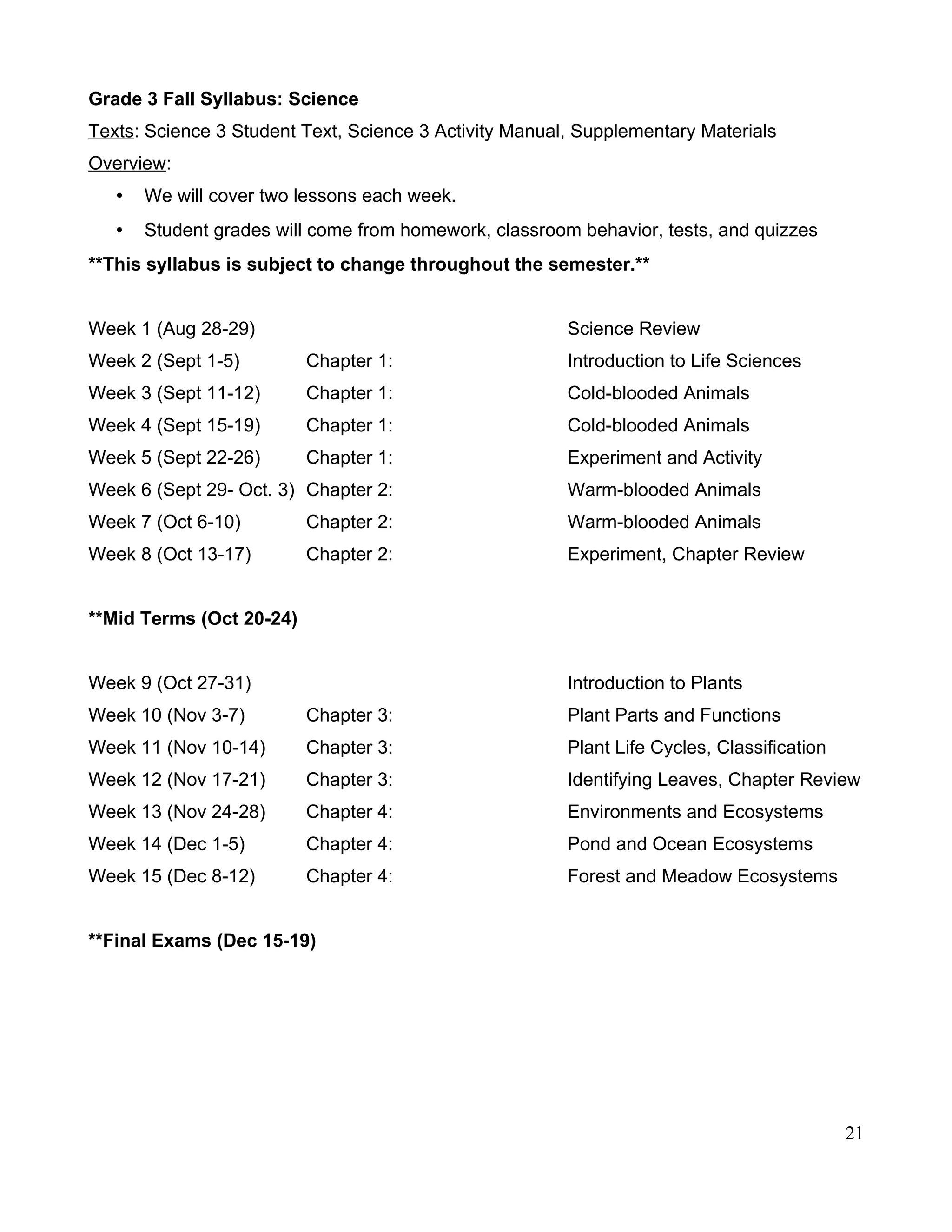 Grade 3 Fall Syllabus: Science
Texts: Science 3 Student Text, Science 3 Activity Manual, Supplementary Materials
Overview:
• We will cover two lessons each week.
• Student grades will come from homework, classroom behavior, tests, and quizzes
**This syllabus is subject to change throughout the semester.**
Week 1 (Aug 28-29) Science Review
Week 2 (Sept 1-5) Chapter 1: Introduction to Life Sciences
Week 3 (Sept 11-12) Chapter 1: Cold-blooded Animals
Week 4 (Sept 15-19) Chapter 1: Cold-blooded Animals
Week 5 (Sept 22-26) Chapter 1: Experiment and Activity
Week 6 (Sept 29- Oct. 3) Chapter 2: Warm-blooded Animals
Week 7 (Oct 6-10) Chapter 2: Warm-blooded Animals
Week 8 (Oct 13-17) Chapter 2: Experiment, Chapter Review
**Mid Terms (Oct 20-24)
Week 9 (Oct 27-31) Introduction to Plants
Week 10 (Nov 3-7) Chapter 3: Plant Parts and Functions
Week 11 (Nov 10-14) Chapter 3: Plant Life Cycles, Classification
Week 12 (Nov 17-21) Chapter 3: Identifying Leaves, Chapter Review
Week 13 (Nov 24-28) Chapter 4: Environments and Ecosystems
Week 14 (Dec 1-5) Chapter 4: Pond and Ocean Ecosystems
Week 15 (Dec 8-12) Chapter 4: Forest and Meadow Ecosystems
**Final Exams (Dec 15-19)
21
 