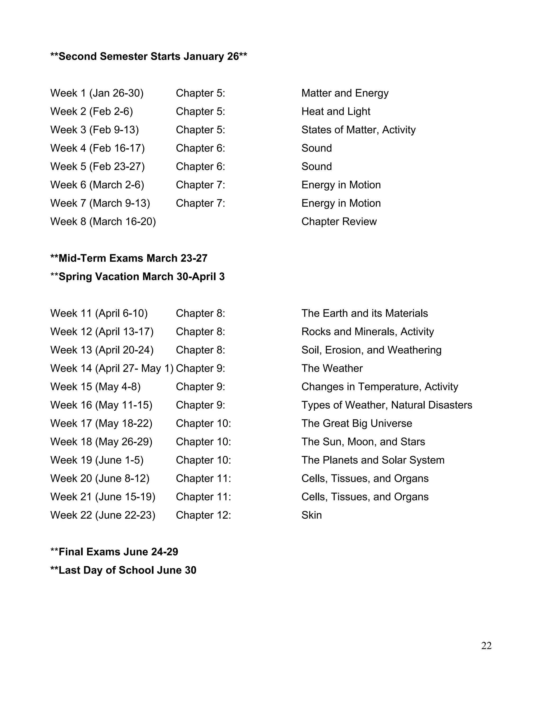 **Second Semester Starts January 26**
Week 1 (Jan 26-30) Chapter 5: Matter and Energy
Week 2 (Feb 2-6) Chapter 5: Heat and Light
Week 3 (Feb 9-13) Chapter 5: States of Matter, Activity
Week 4 (Feb 16-17) Chapter 6: Sound
Week 5 (Feb 23-27) Chapter 6: Sound
Week 6 (March 2-6) Chapter 7: Energy in Motion
Week 7 (March 9-13) Chapter 7: Energy in Motion
Week 8 (March 16-20) Chapter Review
**Mid-Term Exams March 23-27
**Spring Vacation March 30-April 3
Week 11 (April 6-10) Chapter 8: The Earth and its Materials
Week 12 (April 13-17) Chapter 8: Rocks and Minerals, Activity
Week 13 (April 20-24) Chapter 8: Soil, Erosion, and Weathering
Week 14 (April 27- May 1) Chapter 9: The Weather
Week 15 (May 4-8) Chapter 9: Changes in Temperature, Activity
Week 16 (May 11-15) Chapter 9: Types of Weather, Natural Disasters
Week 17 (May 18-22) Chapter 10: The Great Big Universe
Week 18 (May 26-29) Chapter 10: The Sun, Moon, and Stars
Week 19 (June 1-5) Chapter 10: The Planets and Solar System
Week 20 (June 8-12) Chapter 11: Cells, Tissues, and Organs
Week 21 (June 15-19) Chapter 11: Cells, Tissues, and Organs
Week 22 (June 22-23) Chapter 12: Skin
**Final Exams June 24-29
**Last Day of School June 30
22
 