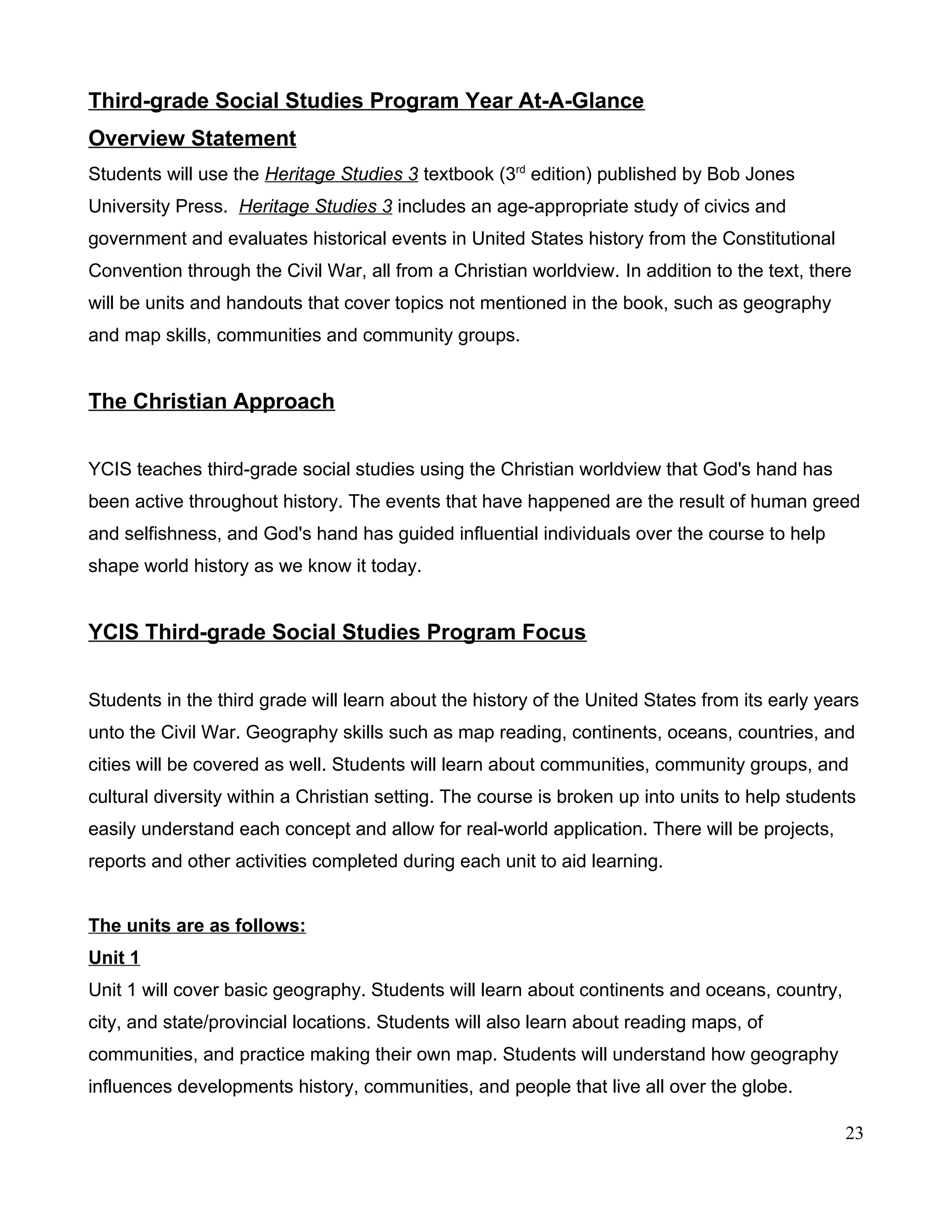 Third-grade Social Studies Program Year At-A-Glance
Overview Statement
Students will use the Heritage Studies 3 textbook (3rd
edition) published by Bob Jones
University Press. Heritage Studies 3 includes an age-appropriate study of civics and
government and evaluates historical events in United States history from the Constitutional
Convention through the Civil War, all from a Christian worldview. In addition to the text, there
will be units and handouts that cover topics not mentioned in the book, such as geography
and map skills, communities and community groups.
The Christian Approach
YCIS teaches third-grade social studies using the Christian worldview that God's hand has
been active throughout history. The events that have happened are the result of human greed
and selfishness, and God's hand has guided influential individuals over the course to help
shape world history as we know it today.
YCIS Third-grade Social Studies Program Focus
Students in the third grade will learn about the history of the United States from its early years
unto the Civil War. Geography skills such as map reading, continents, oceans, countries, and
cities will be covered as well. Students will learn about communities, community groups, and
cultural diversity within a Christian setting. The course is broken up into units to help students
easily understand each concept and allow for real-world application. There will be projects,
reports and other activities completed during each unit to aid learning.
The units are as follows:
Unit 1
Unit 1 will cover basic geography. Students will learn about continents and oceans, country,
city, and state/provincial locations. Students will also learn about reading maps, of
communities, and practice making their own map. Students will understand how geography
influences developments history, communities, and people that live all over the globe.
23
 