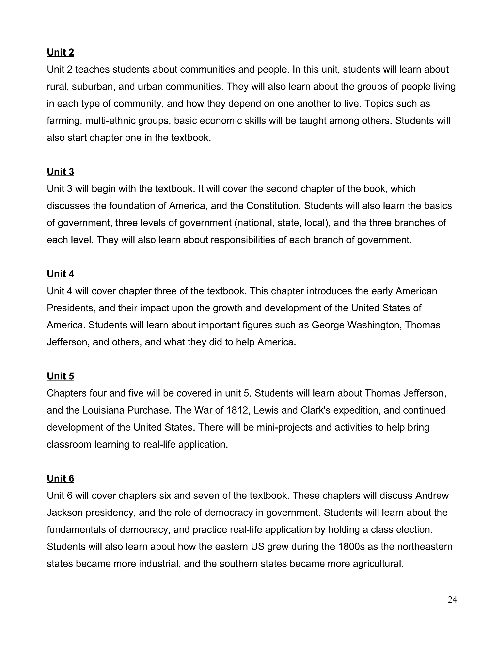 Unit 2
Unit 2 teaches students about communities and people. In this unit, students will learn about
rural, suburban, and urban communities. They will also learn about the groups of people living
in each type of community, and how they depend on one another to live. Topics such as
farming, multi-ethnic groups, basic economic skills will be taught among others. Students will
also start chapter one in the textbook.
Unit 3
Unit 3 will begin with the textbook. It will cover the second chapter of the book, which
discusses the foundation of America, and the Constitution. Students will also learn the basics
of government, three levels of government (national, state, local), and the three branches of
each level. They will also learn about responsibilities of each branch of government.
Unit 4
Unit 4 will cover chapter three of the textbook. This chapter introduces the early American
Presidents, and their impact upon the growth and development of the United States of
America. Students will learn about important figures such as George Washington, Thomas
Jefferson, and others, and what they did to help America.
Unit 5
Chapters four and five will be covered in unit 5. Students will learn about Thomas Jefferson,
and the Louisiana Purchase. The War of 1812, Lewis and Clark's expedition, and continued
development of the United States. There will be mini-projects and activities to help bring
classroom learning to real-life application.
Unit 6
Unit 6 will cover chapters six and seven of the textbook. These chapters will discuss Andrew
Jackson presidency, and the role of democracy in government. Students will learn about the
fundamentals of democracy, and practice real-life application by holding a class election.
Students will also learn about how the eastern US grew during the 1800s as the northeastern
states became more industrial, and the southern states became more agricultural.
24
 