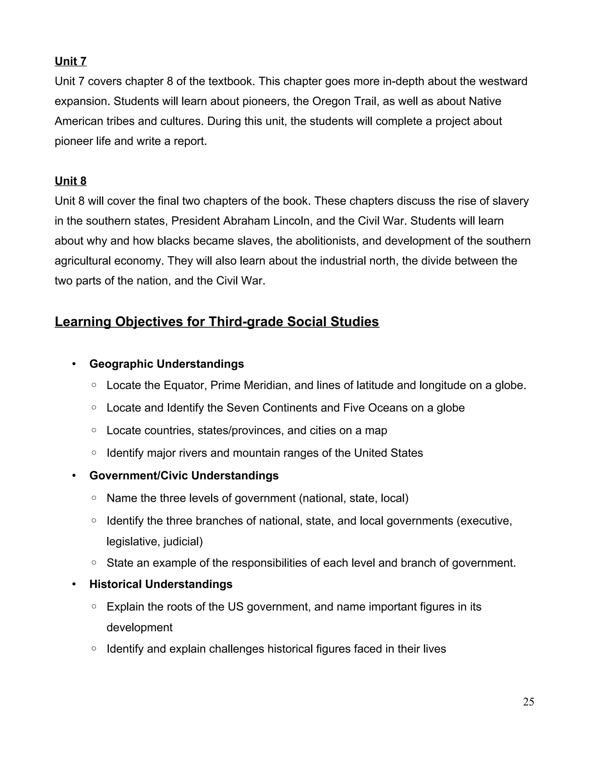 Unit 7
Unit 7 covers chapter 8 of the textbook. This chapter goes more in-depth about the westward
expansion. Students will learn about pioneers, the Oregon Trail, as well as about Native
American tribes and cultures. During this unit, the students will complete a project about
pioneer life and write a report.
Unit 8
Unit 8 will cover the final two chapters of the book. These chapters discuss the rise of slavery
in the southern states, President Abraham Lincoln, and the Civil War. Students will learn
about why and how blacks became slaves, the abolitionists, and development of the southern
agricultural economy. They will also learn about the industrial north, the divide between the
two parts of the nation, and the Civil War.
Learning Objectives for Third-grade Social Studies
• Geographic Understandings
◦ Locate the Equator, Prime Meridian, and lines of latitude and longitude on a globe.
◦ Locate and Identify the Seven Continents and Five Oceans on a globe
◦ Locate countries, states/provinces, and cities on a map
◦ Identify major rivers and mountain ranges of the United States
• Government/Civic Understandings
◦ Name the three levels of government (national, state, local)
◦ Identify the three branches of national, state, and local governments (executive,
legislative, judicial)
◦ State an example of the responsibilities of each level and branch of government.
• Historical Understandings
◦ Explain the roots of the US government, and name important figures in its
development
◦ Identify and explain challenges historical figures faced in their lives
25
 