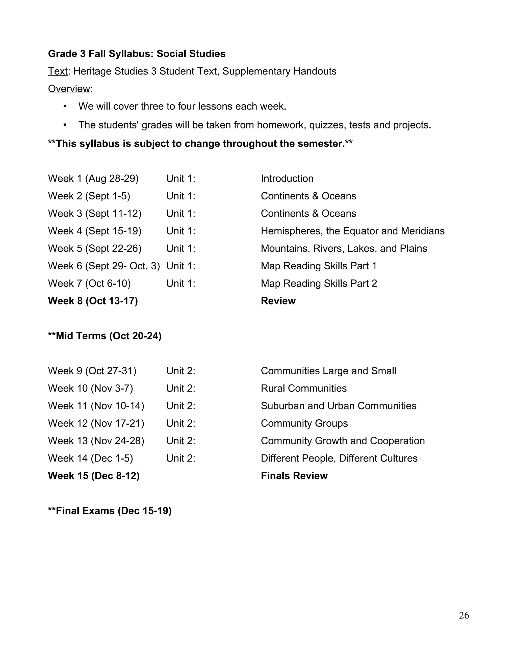 Grade 3 Fall Syllabus: Social Studies
Text: Heritage Studies 3 Student Text, Supplementary Handouts
Overview:
• We will cover three to four lessons each week.
• The students' grades will be taken from homework, quizzes, tests and projects.
**This syllabus is subject to change throughout the semester.**
Week 1 (Aug 28-29) Unit 1: Introduction
Week 2 (Sept 1-5) Unit 1: Continents & Oceans
Week 3 (Sept 11-12) Unit 1: Continents & Oceans
Week 4 (Sept 15-19) Unit 1: Hemispheres, the Equator and Meridians
Week 5 (Sept 22-26) Unit 1: Mountains, Rivers, Lakes, and Plains
Week 6 (Sept 29- Oct. 3) Unit 1: Map Reading Skills Part 1
Week 7 (Oct 6-10) Unit 1: Map Reading Skills Part 2
Week 8 (Oct 13-17) Review
**Mid Terms (Oct 20-24)
Week 9 (Oct 27-31) Unit 2: Communities Large and Small
Week 10 (Nov 3-7) Unit 2: Rural Communities
Week 11 (Nov 10-14) Unit 2: Suburban and Urban Communities
Week 12 (Nov 17-21) Unit 2: Community Groups
Week 13 (Nov 24-28) Unit 2: Community Growth and Cooperation
Week 14 (Dec 1-5) Unit 2: Different People, Different Cultures
Week 15 (Dec 8-12) Finals Review
**Final Exams (Dec 15-19)
26
 
