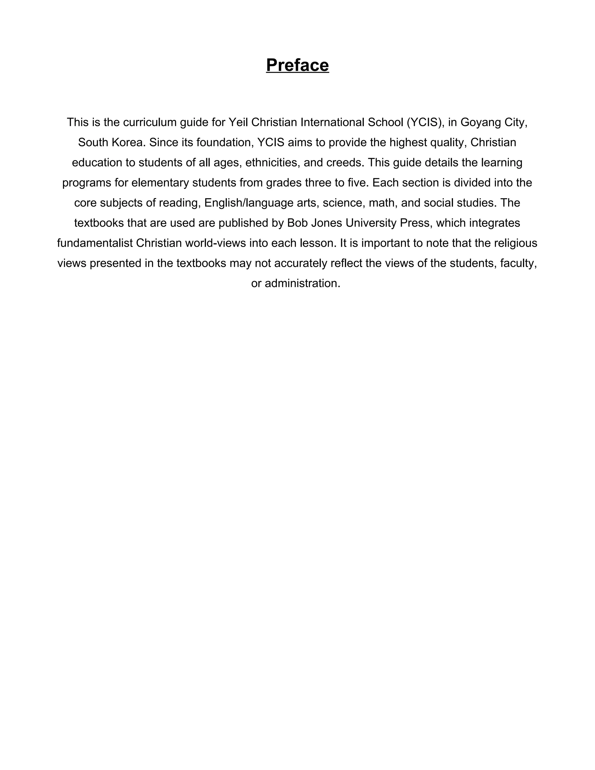 Preface
This is the curriculum guide for Yeil Christian International School (YCIS), in Goyang City,
South Korea. Since its foundation, YCIS aims to provide the highest quality, Christian
education to students of all ages, ethnicities, and creeds. This guide details the learning
programs for elementary students from grades three to five. Each section is divided into the
core subjects of reading, English/language arts, science, math, and social studies. The
textbooks that are used are published by Bob Jones University Press, which integrates
fundamentalist Christian world-views into each lesson. It is important to note that the religious
views presented in the textbooks may not accurately reflect the views of the students, faculty,
or administration.
 