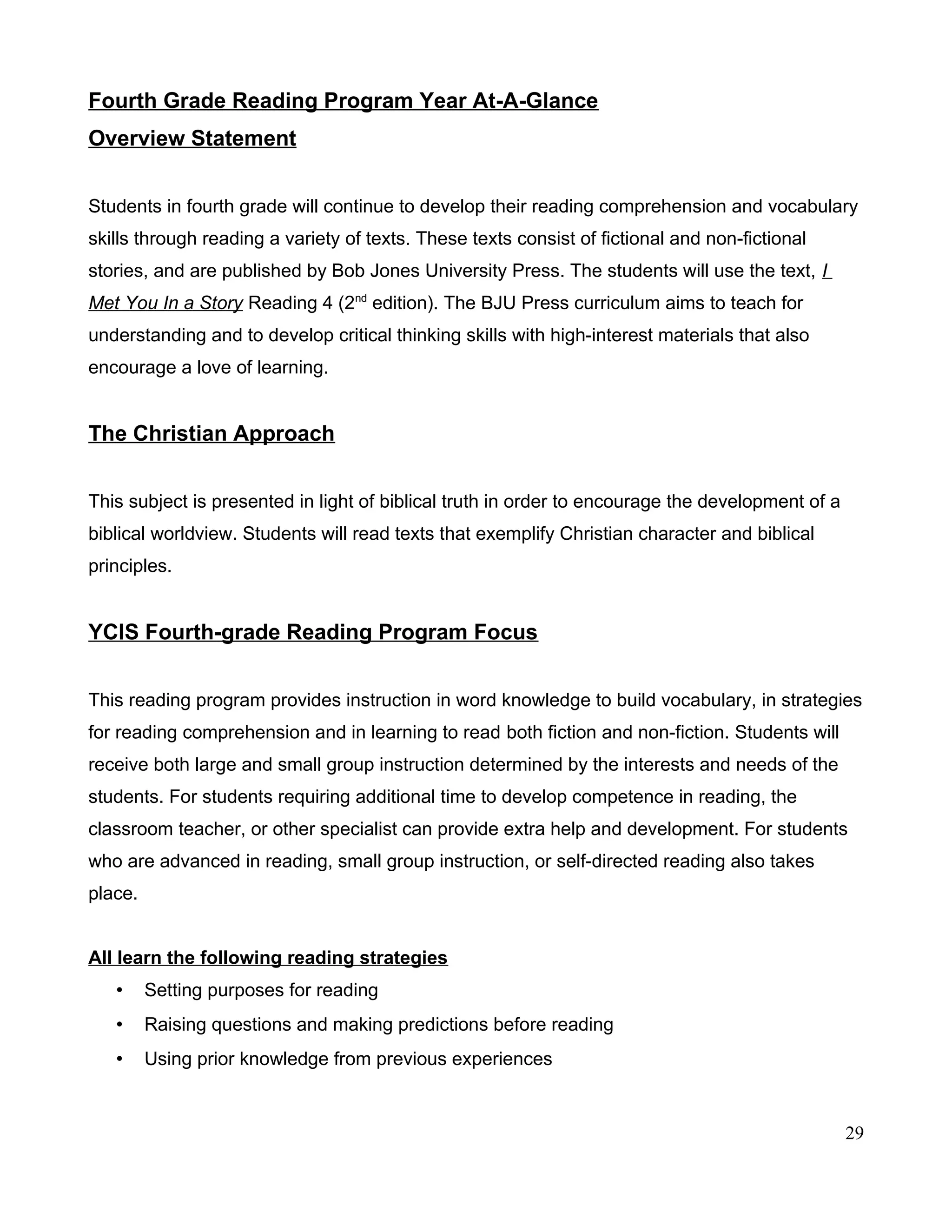 Fourth Grade Reading Program Year At-A-Glance
Overview Statement
Students in fourth grade will continue to develop their reading comprehension and vocabulary
skills through reading a variety of texts. These texts consist of fictional and non-fictional
stories, and are published by Bob Jones University Press. The students will use the text, I
Met You In a Story Reading 4 (2nd
edition). The BJU Press curriculum aims to teach for
understanding and to develop critical thinking skills with high-interest materials that also
encourage a love of learning.
The Christian Approach
This subject is presented in light of biblical truth in order to encourage the development of a
biblical worldview. Students will read texts that exemplify Christian character and biblical
principles.
YCIS Fourth-grade Reading Program Focus
This reading program provides instruction in word knowledge to build vocabulary, in strategies
for reading comprehension and in learning to read both fiction and non-fiction. Students will
receive both large and small group instruction determined by the interests and needs of the
students. For students requiring additional time to develop competence in reading, the
classroom teacher, or other specialist can provide extra help and development. For students
who are advanced in reading, small group instruction, or self-directed reading also takes
place.
All learn the following reading strategies
• Setting purposes for reading
• Raising questions and making predictions before reading
• Using prior knowledge from previous experiences
29
 