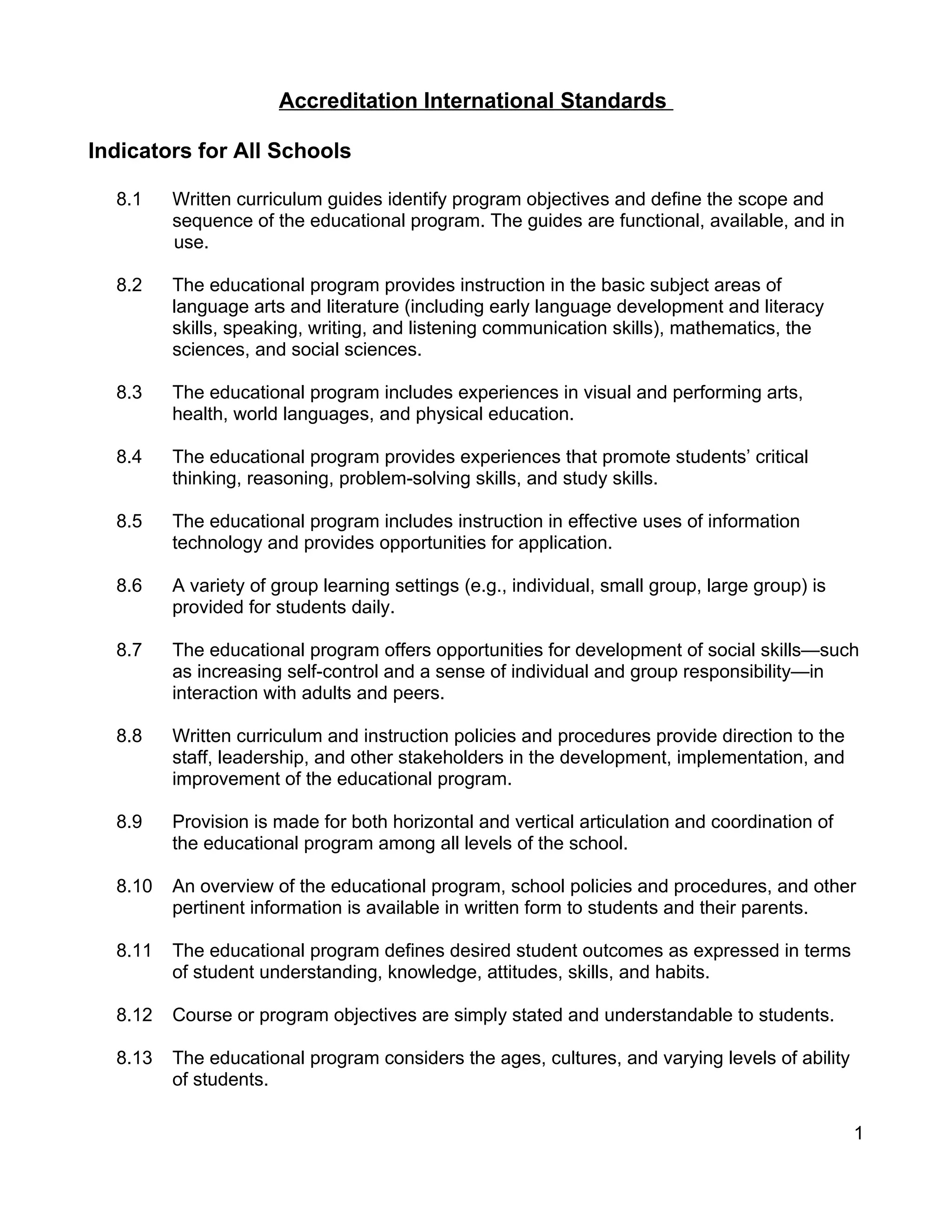 Accreditation International Standards
Indicators for All Schools
8.1 Written curriculum guides identify program objectives and define the scope and
sequence of the educational program. The guides are functional, available, and in
use.
8.2 The educational program provides instruction in the basic subject areas of
language arts and literature (including early language development and literacy
skills, speaking, writing, and listening communication skills), mathematics, the
sciences, and social sciences.
8.3 The educational program includes experiences in visual and performing arts,
health, world languages, and physical education.
8.4 The educational program provides experiences that promote students’ critical
thinking, reasoning, problem-solving skills, and study skills.
8.5 The educational program includes instruction in effective uses of information
technology and provides opportunities for application.
8.6 A variety of group learning settings (e.g., individual, small group, large group) is
provided for students daily.
8.7 The educational program offers opportunities for development of social skills—such
as increasing self-control and a sense of individual and group responsibility—in
interaction with adults and peers.
8.8 Written curriculum and instruction policies and procedures provide direction to the
staff, leadership, and other stakeholders in the development, implementation, and
improvement of the educational program.
8.9 Provision is made for both horizontal and vertical articulation and coordination of
the educational program among all levels of the school.
8.10 An overview of the educational program, school policies and procedures, and other
pertinent information is available in written form to students and their parents.
8.11 The educational program defines desired student outcomes as expressed in terms
of student understanding, knowledge, attitudes, skills, and habits.
8.12 Course or program objectives are simply stated and understandable to students.
8.13 The educational program considers the ages, cultures, and varying levels of ability
of students.
1
 