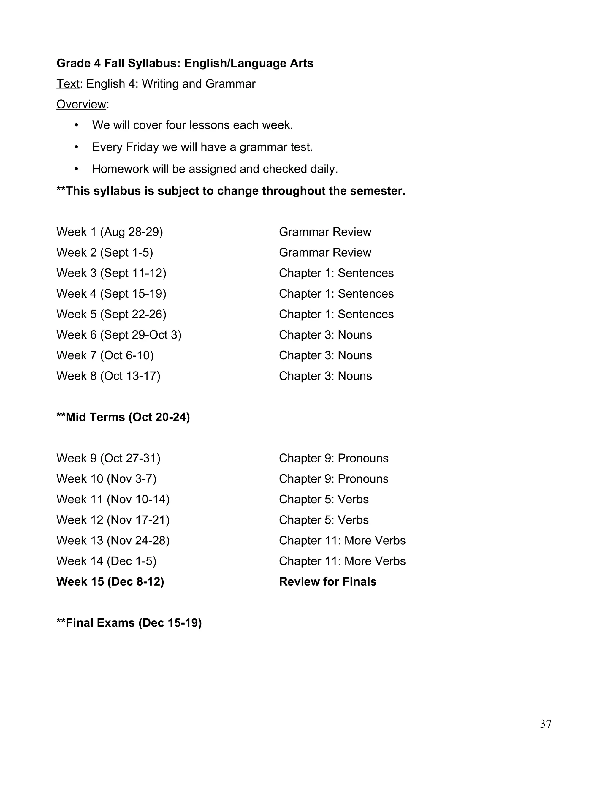 Grade 4 Fall Syllabus: English/Language Arts
Text: English 4: Writing and Grammar
Overview:
• We will cover four lessons each week.
• Every Friday we will have a grammar test.
• Homework will be assigned and checked daily.
**This syllabus is subject to change throughout the semester.
Week 1 (Aug 28-29) Grammar Review
Week 2 (Sept 1-5) Grammar Review
Week 3 (Sept 11-12) Chapter 1: Sentences
Week 4 (Sept 15-19) Chapter 1: Sentences
Week 5 (Sept 22-26) Chapter 1: Sentences
Week 6 (Sept 29-Oct 3) Chapter 3: Nouns
Week 7 (Oct 6-10) Chapter 3: Nouns
Week 8 (Oct 13-17) Chapter 3: Nouns
**Mid Terms (Oct 20-24)
Week 9 (Oct 27-31) Chapter 9: Pronouns
Week 10 (Nov 3-7) Chapter 9: Pronouns
Week 11 (Nov 10-14) Chapter 5: Verbs
Week 12 (Nov 17-21) Chapter 5: Verbs
Week 13 (Nov 24-28) Chapter 11: More Verbs
Week 14 (Dec 1-5) Chapter 11: More Verbs
Week 15 (Dec 8-12) Review for Finals
**Final Exams (Dec 15-19)
37
 