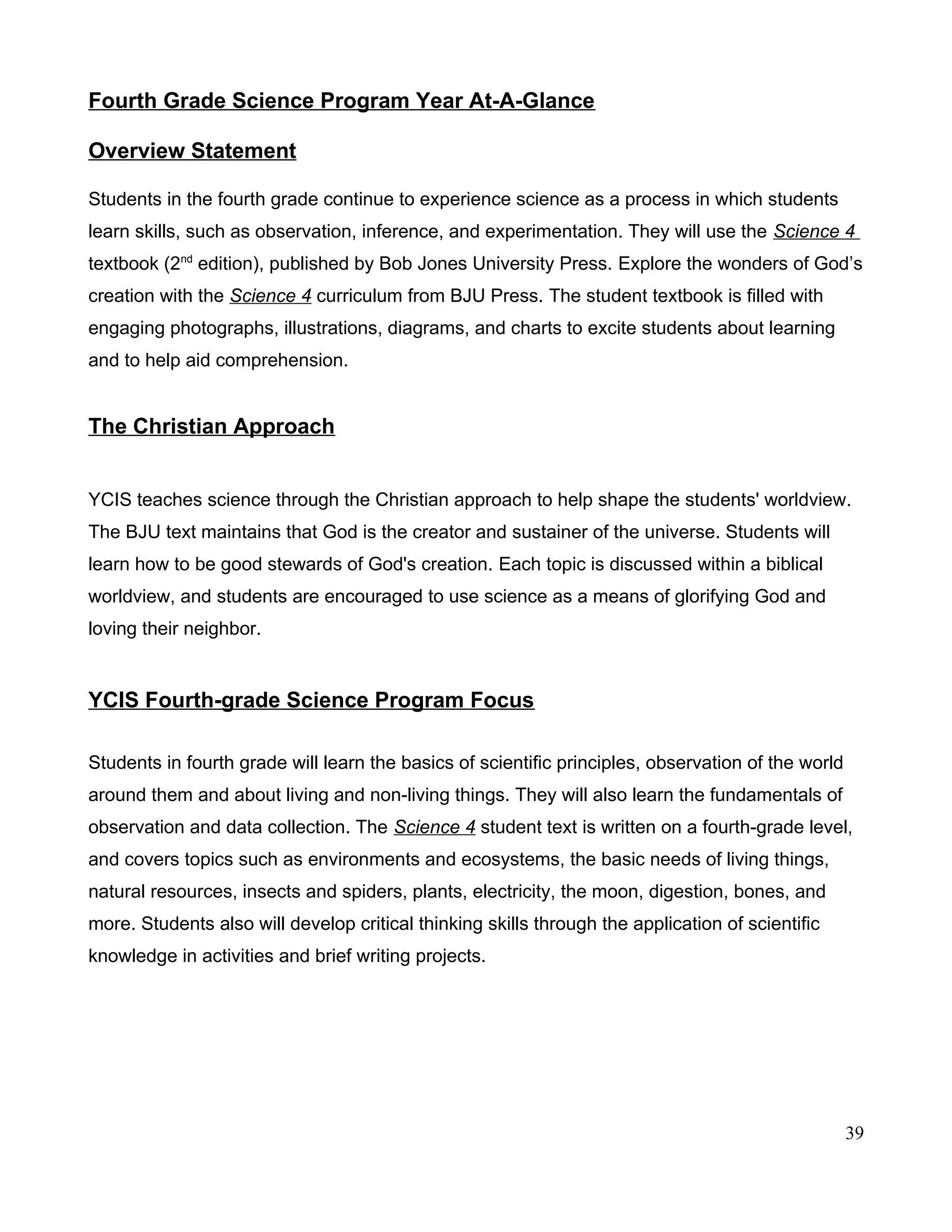 Fourth Grade Science Program Year At-A-Glance
Overview Statement
Students in the fourth grade continue to experience science as a process in which students
learn skills, such as observation, inference, and experimentation. They will use the Science 4
textbook (2nd
edition), published by Bob Jones University Press. Explore the wonders of God’s
creation with the Science 4 curriculum from BJU Press. The student textbook is filled with
engaging photographs, illustrations, diagrams, and charts to excite students about learning
and to help aid comprehension.
The Christian Approach
YCIS teaches science through the Christian approach to help shape the students' worldview.
The BJU text maintains that God is the creator and sustainer of the universe. Students will
learn how to be good stewards of God's creation. Each topic is discussed within a biblical
worldview, and students are encouraged to use science as a means of glorifying God and
loving their neighbor.
YCIS Fourth-grade Science Program Focus
Students in fourth grade will learn the basics of scientific principles, observation of the world
around them and about living and non-living things. They will also learn the fundamentals of
observation and data collection. The Science 4 student text is written on a fourth-grade level,
and covers topics such as environments and ecosystems, the basic needs of living things,
natural resources, insects and spiders, plants, electricity, the moon, digestion, bones, and
more. Students also will develop critical thinking skills through the application of scientific
knowledge in activities and brief writing projects.
39
 