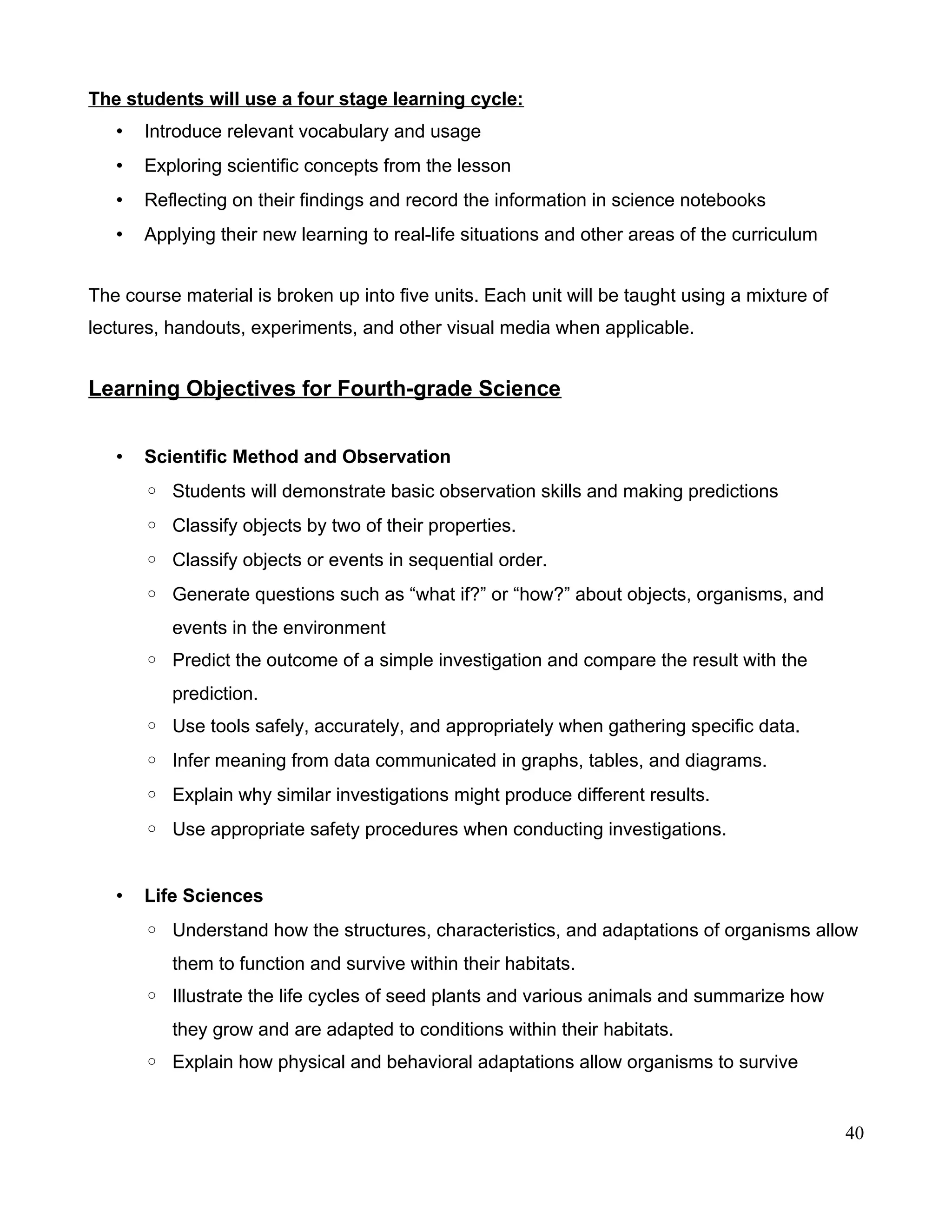 The students will use a four stage learning cycle:
• Introduce relevant vocabulary and usage
• Exploring scientific concepts from the lesson
• Reflecting on their findings and record the information in science notebooks
• Applying their new learning to real-life situations and other areas of the curriculum
The course material is broken up into five units. Each unit will be taught using a mixture of
lectures, handouts, experiments, and other visual media when applicable.
Learning Objectives for Fourth-grade Science
• Scientific Method and Observation
◦ Students will demonstrate basic observation skills and making predictions
◦ Classify objects by two of their properties.
◦ Classify objects or events in sequential order.
◦ Generate questions such as “what if?” or “how?” about objects, organisms, and
events in the environment
◦ Predict the outcome of a simple investigation and compare the result with the
prediction.
◦ Use tools safely, accurately, and appropriately when gathering specific data.
◦ Infer meaning from data communicated in graphs, tables, and diagrams.
◦ Explain why similar investigations might produce different results.
◦ Use appropriate safety procedures when conducting investigations.
• Life Sciences
◦ Understand how the structures, characteristics, and adaptations of organisms allow
them to function and survive within their habitats.
◦ Illustrate the life cycles of seed plants and various animals and summarize how
they grow and are adapted to conditions within their habitats.
◦ Explain how physical and behavioral adaptations allow organisms to survive
40
 
