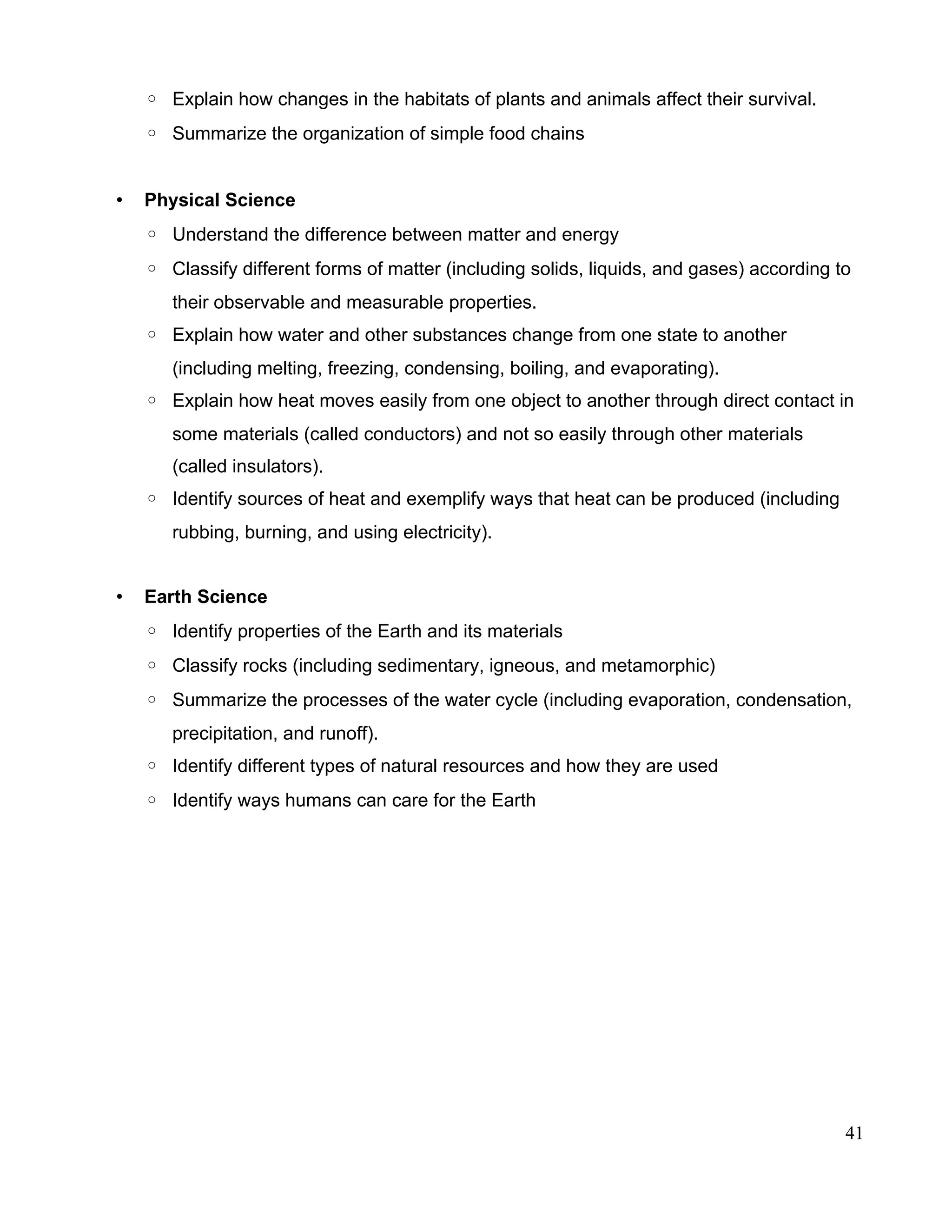 ◦ Explain how changes in the habitats of plants and animals affect their survival.
◦ Summarize the organization of simple food chains
• Physical Science
◦ Understand the difference between matter and energy
◦ Classify different forms of matter (including solids, liquids, and gases) according to
their observable and measurable properties.
◦ Explain how water and other substances change from one state to another
(including melting, freezing, condensing, boiling, and evaporating).
◦ Explain how heat moves easily from one object to another through direct contact in
some materials (called conductors) and not so easily through other materials
(called insulators).
◦ Identify sources of heat and exemplify ways that heat can be produced (including
rubbing, burning, and using electricity).
• Earth Science
◦ Identify properties of the Earth and its materials
◦ Classify rocks (including sedimentary, igneous, and metamorphic)
◦ Summarize the processes of the water cycle (including evaporation, condensation,
precipitation, and runoff).
◦ Identify different types of natural resources and how they are used
◦ Identify ways humans can care for the Earth
41
 