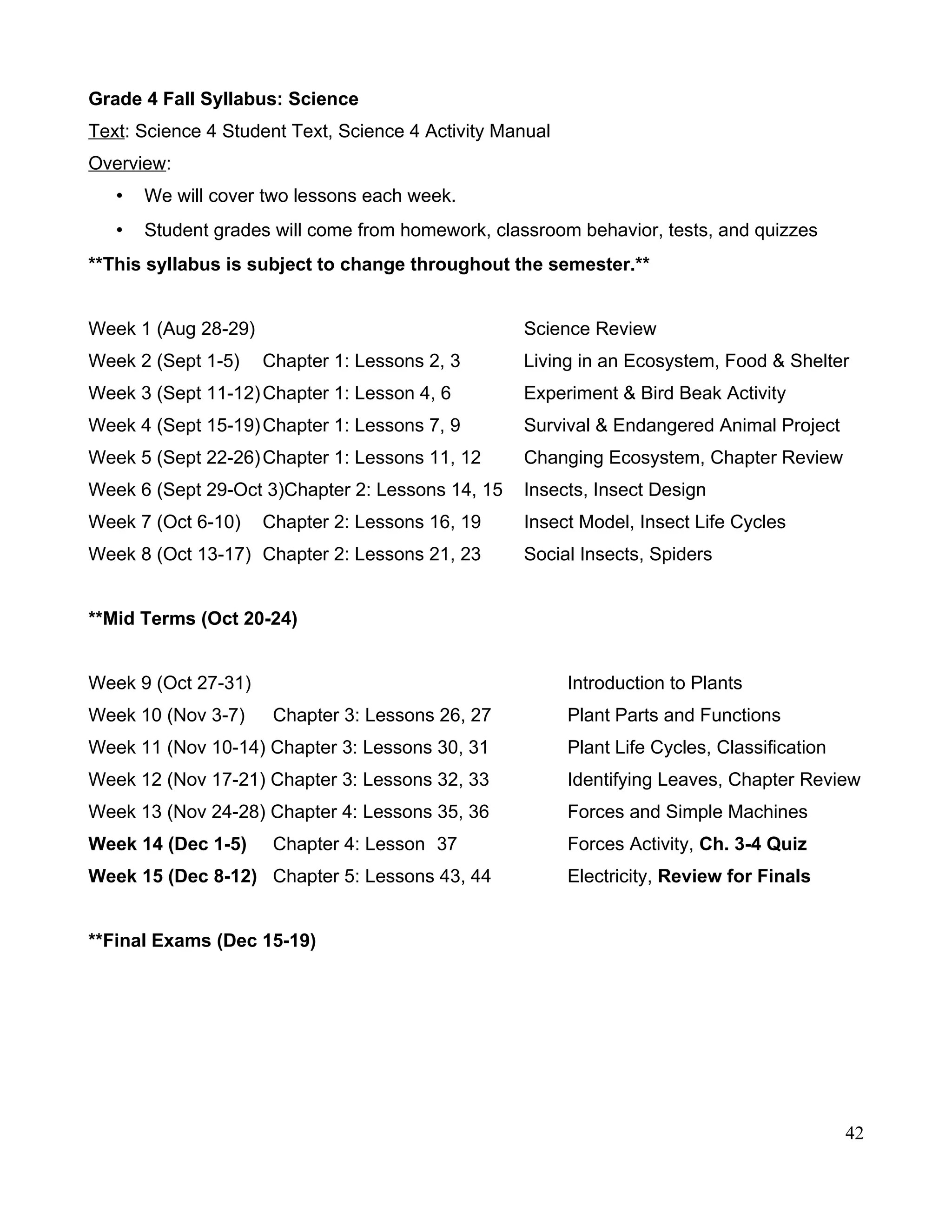 Grade 4 Fall Syllabus: Science
Text: Science 4 Student Text, Science 4 Activity Manual
Overview:
• We will cover two lessons each week.
• Student grades will come from homework, classroom behavior, tests, and quizzes
**This syllabus is subject to change throughout the semester.**
Week 1 (Aug 28-29) Science Review
Week 2 (Sept 1-5) Chapter 1: Lessons 2, 3 Living in an Ecosystem, Food & Shelter
Week 3 (Sept 11-12)Chapter 1: Lesson 4, 6 Experiment & Bird Beak Activity
Week 4 (Sept 15-19)Chapter 1: Lessons 7, 9 Survival & Endangered Animal Project
Week 5 (Sept 22-26)Chapter 1: Lessons 11, 12 Changing Ecosystem, Chapter Review
Week 6 (Sept 29-Oct 3)Chapter 2: Lessons 14, 15 Insects, Insect Design
Week 7 (Oct 6-10) Chapter 2: Lessons 16, 19 Insect Model, Insect Life Cycles
Week 8 (Oct 13-17) Chapter 2: Lessons 21, 23 Social Insects, Spiders
**Mid Terms (Oct 20-24)
Week 9 (Oct 27-31) Introduction to Plants
Week 10 (Nov 3-7) Chapter 3: Lessons 26, 27 Plant Parts and Functions
Week 11 (Nov 10-14) Chapter 3: Lessons 30, 31 Plant Life Cycles, Classification
Week 12 (Nov 17-21) Chapter 3: Lessons 32, 33 Identifying Leaves, Chapter Review
Week 13 (Nov 24-28) Chapter 4: Lessons 35, 36 Forces and Simple Machines
Week 14 (Dec 1-5) Chapter 4: Lesson 37 Forces Activity, Ch. 3-4 Quiz
Week 15 (Dec 8-12) Chapter 5: Lessons 43, 44 Electricity, Review for Finals
**Final Exams (Dec 15-19)
42
 