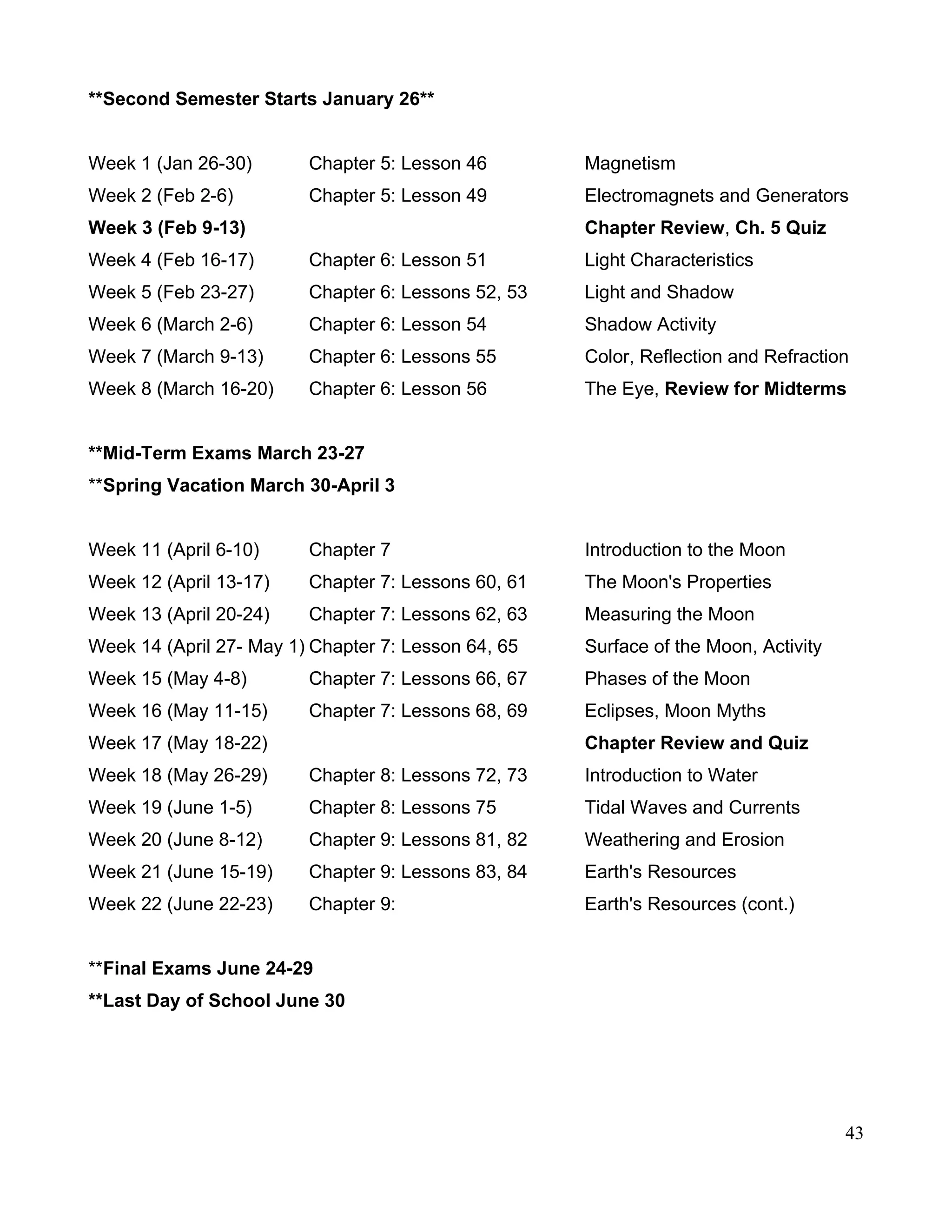 **Second Semester Starts January 26**
Week 1 (Jan 26-30) Chapter 5: Lesson 46 Magnetism
Week 2 (Feb 2-6) Chapter 5: Lesson 49 Electromagnets and Generators
Week 3 (Feb 9-13) Chapter Review, Ch. 5 Quiz
Week 4 (Feb 16-17) Chapter 6: Lesson 51 Light Characteristics
Week 5 (Feb 23-27) Chapter 6: Lessons 52, 53 Light and Shadow
Week 6 (March 2-6) Chapter 6: Lesson 54 Shadow Activity
Week 7 (March 9-13) Chapter 6: Lessons 55 Color, Reflection and Refraction
Week 8 (March 16-20) Chapter 6: Lesson 56 The Eye, Review for Midterms
**Mid-Term Exams March 23-27
**Spring Vacation March 30-April 3
Week 11 (April 6-10) Chapter 7 Introduction to the Moon
Week 12 (April 13-17) Chapter 7: Lessons 60, 61 The Moon's Properties
Week 13 (April 20-24) Chapter 7: Lessons 62, 63 Measuring the Moon
Week 14 (April 27- May 1) Chapter 7: Lesson 64, 65 Surface of the Moon, Activity
Week 15 (May 4-8) Chapter 7: Lessons 66, 67 Phases of the Moon
Week 16 (May 11-15) Chapter 7: Lessons 68, 69 Eclipses, Moon Myths
Week 17 (May 18-22) Chapter Review and Quiz
Week 18 (May 26-29) Chapter 8: Lessons 72, 73 Introduction to Water
Week 19 (June 1-5) Chapter 8: Lessons 75 Tidal Waves and Currents
Week 20 (June 8-12) Chapter 9: Lessons 81, 82 Weathering and Erosion
Week 21 (June 15-19) Chapter 9: Lessons 83, 84 Earth's Resources
Week 22 (June 22-23) Chapter 9: Earth's Resources (cont.)
**Final Exams June 24-29
**Last Day of School June 30
43
 