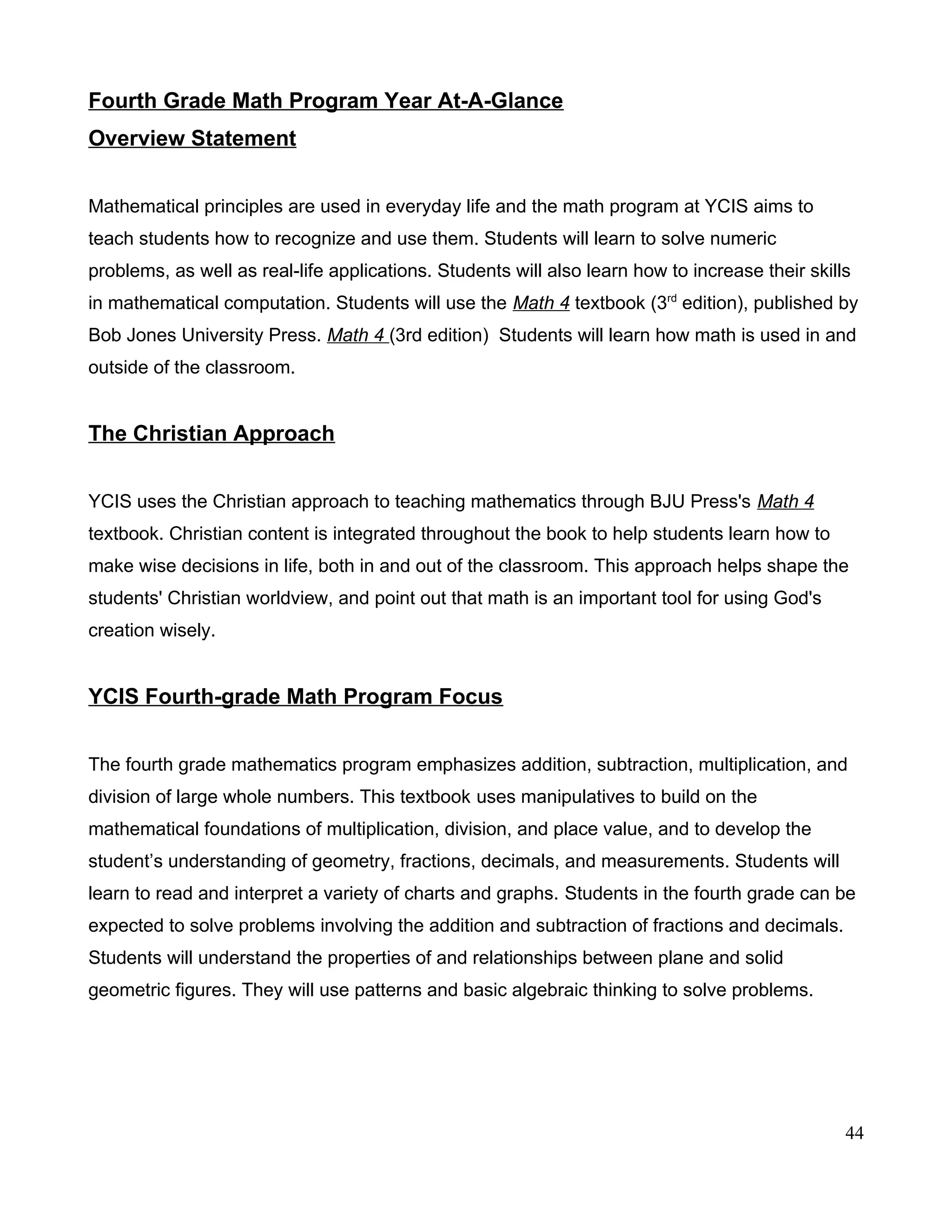 Fourth Grade Math Program Year At-A-Glance
Overview Statement
Mathematical principles are used in everyday life and the math program at YCIS aims to
teach students how to recognize and use them. Students will learn to solve numeric
problems, as well as real-life applications. Students will also learn how to increase their skills
in mathematical computation. Students will use the Math 4 textbook (3rd
edition), published by
Bob Jones University Press. Math 4 (3rd edition) Students will learn how math is used in and
outside of the classroom.
The Christian Approach
YCIS uses the Christian approach to teaching mathematics through BJU Press's Math 4
textbook. Christian content is integrated throughout the book to help students learn how to
make wise decisions in life, both in and out of the classroom. This approach helps shape the
students' Christian worldview, and point out that math is an important tool for using God's
creation wisely.
YCIS Fourth-grade Math Program Focus
The fourth grade mathematics program emphasizes addition, subtraction, multiplication, and
division of large whole numbers. This textbook uses manipulatives to build on the
mathematical foundations of multiplication, division, and place value, and to develop the
student’s understanding of geometry, fractions, decimals, and measurements. Students will
learn to read and interpret a variety of charts and graphs. Students in the fourth grade can be
expected to solve problems involving the addition and subtraction of fractions and decimals.
Students will understand the properties of and relationships between plane and solid
geometric figures. They will use patterns and basic algebraic thinking to solve problems.
44
 