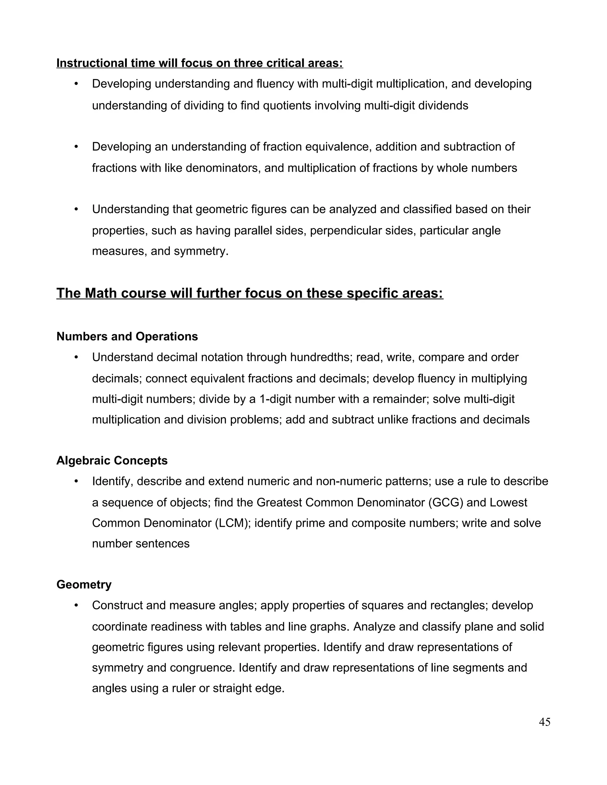 Instructional time will focus on three critical areas:
• Developing understanding and fluency with multi-digit multiplication, and developing
understanding of dividing to find quotients involving multi-digit dividends
• Developing an understanding of fraction equivalence, addition and subtraction of
fractions with like denominators, and multiplication of fractions by whole numbers
• Understanding that geometric figures can be analyzed and classified based on their
properties, such as having parallel sides, perpendicular sides, particular angle
measures, and symmetry.
The Math course will further focus on these specific areas:
Numbers and Operations
• Understand decimal notation through hundredths; read, write, compare and order
decimals; connect equivalent fractions and decimals; develop fluency in multiplying
multi-digit numbers; divide by a 1-digit number with a remainder; solve multi-digit
multiplication and division problems; add and subtract unlike fractions and decimals
Algebraic Concepts
• Identify, describe and extend numeric and non-numeric patterns; use a rule to describe
a sequence of objects; find the Greatest Common Denominator (GCG) and Lowest
Common Denominator (LCM); identify prime and composite numbers; write and solve
number sentences
Geometry
• Construct and measure angles; apply properties of squares and rectangles; develop
coordinate readiness with tables and line graphs. Analyze and classify plane and solid
geometric figures using relevant properties. Identify and draw representations of
symmetry and congruence. Identify and draw representations of line segments and
angles using a ruler or straight edge.
45
 