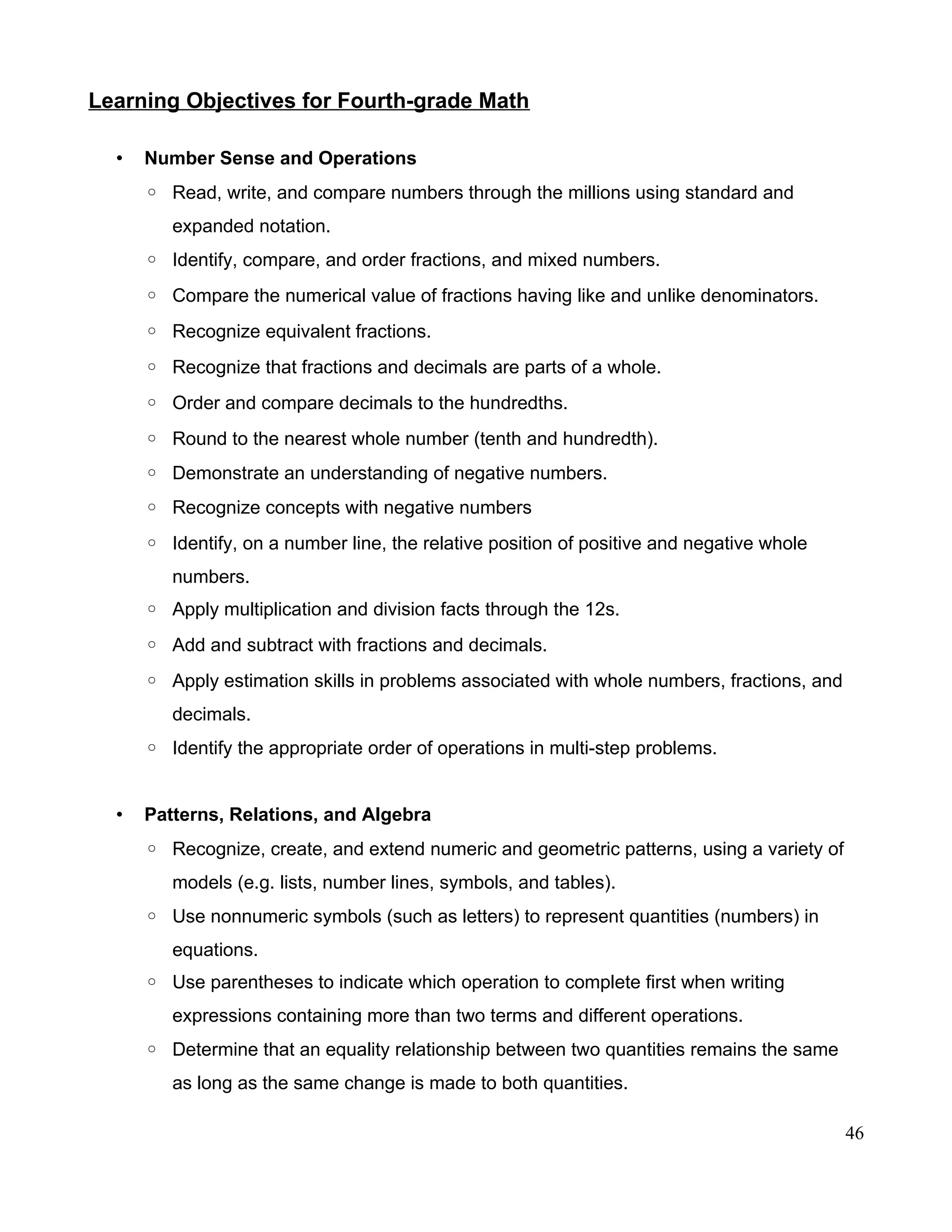 Learning Objectives for Fourth-grade Math
• Number Sense and Operations
◦ Read, write, and compare numbers through the millions using standard and
expanded notation.
◦ Identify, compare, and order fractions, and mixed numbers.
◦ Compare the numerical value of fractions having like and unlike denominators.
◦ Recognize equivalent fractions.
◦ Recognize that fractions and decimals are parts of a whole.
◦ Order and compare decimals to the hundredths.
◦ Round to the nearest whole number (tenth and hundredth).
◦ Demonstrate an understanding of negative numbers.
◦ Recognize concepts with negative numbers
◦ Identify, on a number line, the relative position of positive and negative whole
numbers.
◦ Apply multiplication and division facts through the 12s.
◦ Add and subtract with fractions and decimals.
◦ Apply estimation skills in problems associated with whole numbers, fractions, and
decimals.
◦ Identify the appropriate order of operations in multi-step problems.
• Patterns, Relations, and Algebra
◦ Recognize, create, and extend numeric and geometric patterns, using a variety of
models (e.g. lists, number lines, symbols, and tables).
◦ Use nonnumeric symbols (such as letters) to represent quantities (numbers) in
equations.
◦ Use parentheses to indicate which operation to complete first when writing
expressions containing more than two terms and different operations.
◦ Determine that an equality relationship between two quantities remains the same
as long as the same change is made to both quantities.
46
 