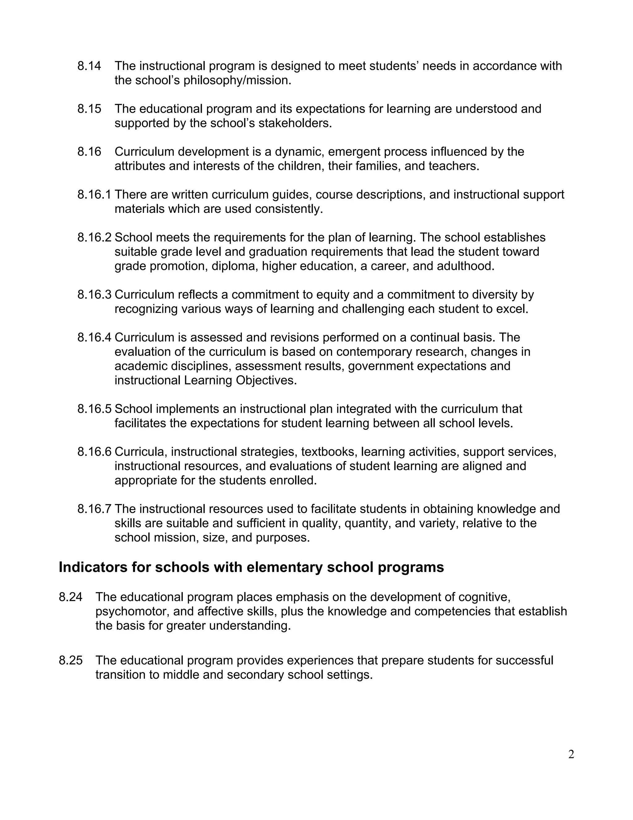 8.14 The instructional program is designed to meet students’ needs in accordance with
the school’s philosophy/mission.
8.15 The educational program and its expectations for learning are understood and
supported by the school’s stakeholders.
8.16 Curriculum development is a dynamic, emergent process influenced by the
attributes and interests of the children, their families, and teachers.
8.16.1 There are written curriculum guides, course descriptions, and instructional support
materials which are used consistently.
8.16.2 School meets the requirements for the plan of learning. The school establishes
suitable grade level and graduation requirements that lead the student toward
grade promotion, diploma, higher education, a career, and adulthood.
8.16.3 Curriculum reflects a commitment to equity and a commitment to diversity by
recognizing various ways of learning and challenging each student to excel.
8.16.4 Curriculum is assessed and revisions performed on a continual basis. The
evaluation of the curriculum is based on contemporary research, changes in
academic disciplines, assessment results, government expectations and
instructional Learning Objectives.
8.16.5 School implements an instructional plan integrated with the curriculum that
facilitates the expectations for student learning between all school levels.
8.16.6 Curricula, instructional strategies, textbooks, learning activities, support services,
instructional resources, and evaluations of student learning are aligned and
appropriate for the students enrolled.
8.16.7 The instructional resources used to facilitate students in obtaining knowledge and
skills are suitable and sufficient in quality, quantity, and variety, relative to the
school mission, size, and purposes.
Indicators for schools with elementary school programs
8.24 The educational program places emphasis on the development of cognitive,
psychomotor, and affective skills, plus the knowledge and competencies that establish
the basis for greater understanding.
8.25 The educational program provides experiences that prepare students for successful
transition to middle and secondary school settings.
2
 