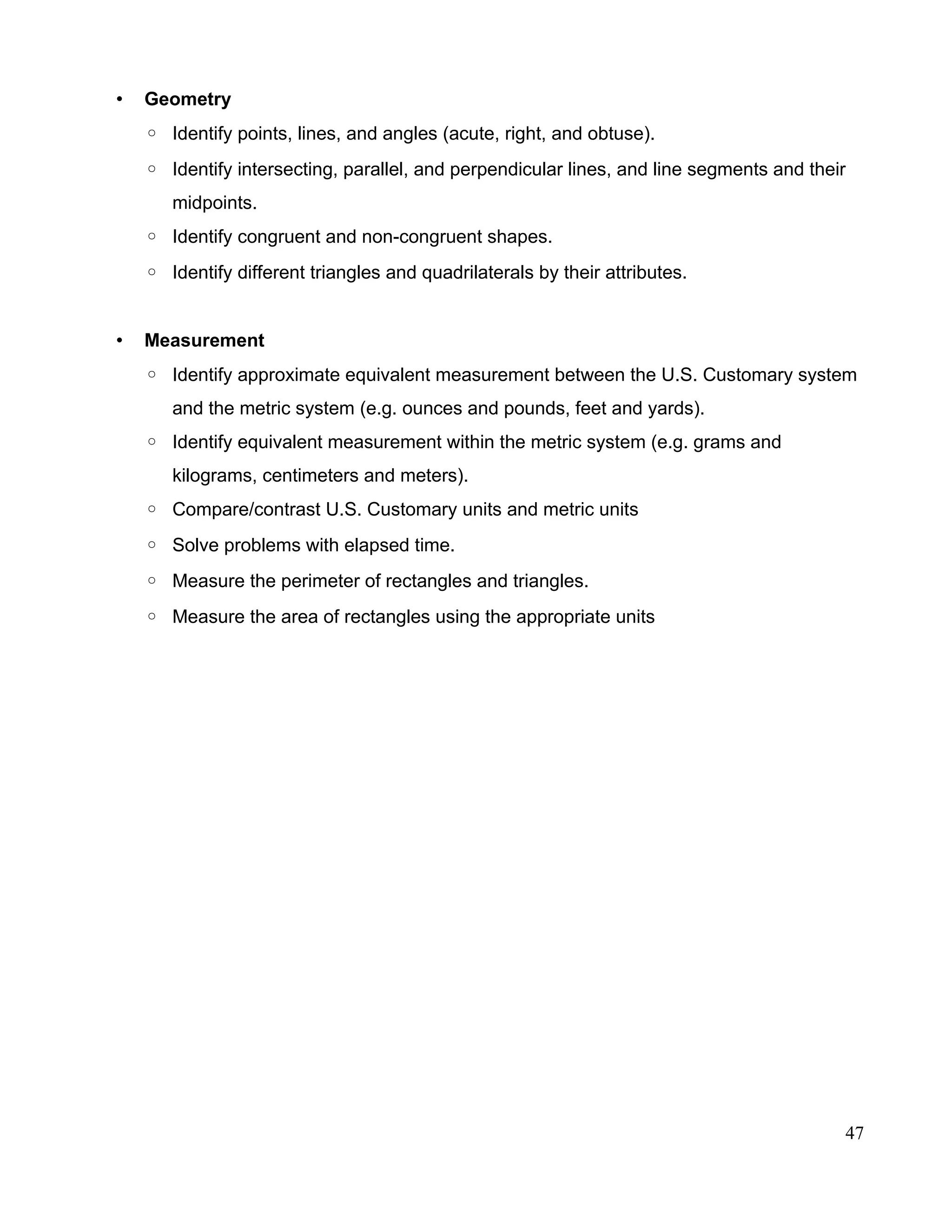 • Geometry
◦ Identify points, lines, and angles (acute, right, and obtuse).
◦ Identify intersecting, parallel, and perpendicular lines, and line segments and their
midpoints.
◦ Identify congruent and non-congruent shapes.
◦ Identify different triangles and quadrilaterals by their attributes.
• Measurement
◦ Identify approximate equivalent measurement between the U.S. Customary system
and the metric system (e.g. ounces and pounds, feet and yards).
◦ Identify equivalent measurement within the metric system (e.g. grams and
kilograms, centimeters and meters).
◦ Compare/contrast U.S. Customary units and metric units
◦ Solve problems with elapsed time.
◦ Measure the perimeter of rectangles and triangles.
◦ Measure the area of rectangles using the appropriate units
47
 