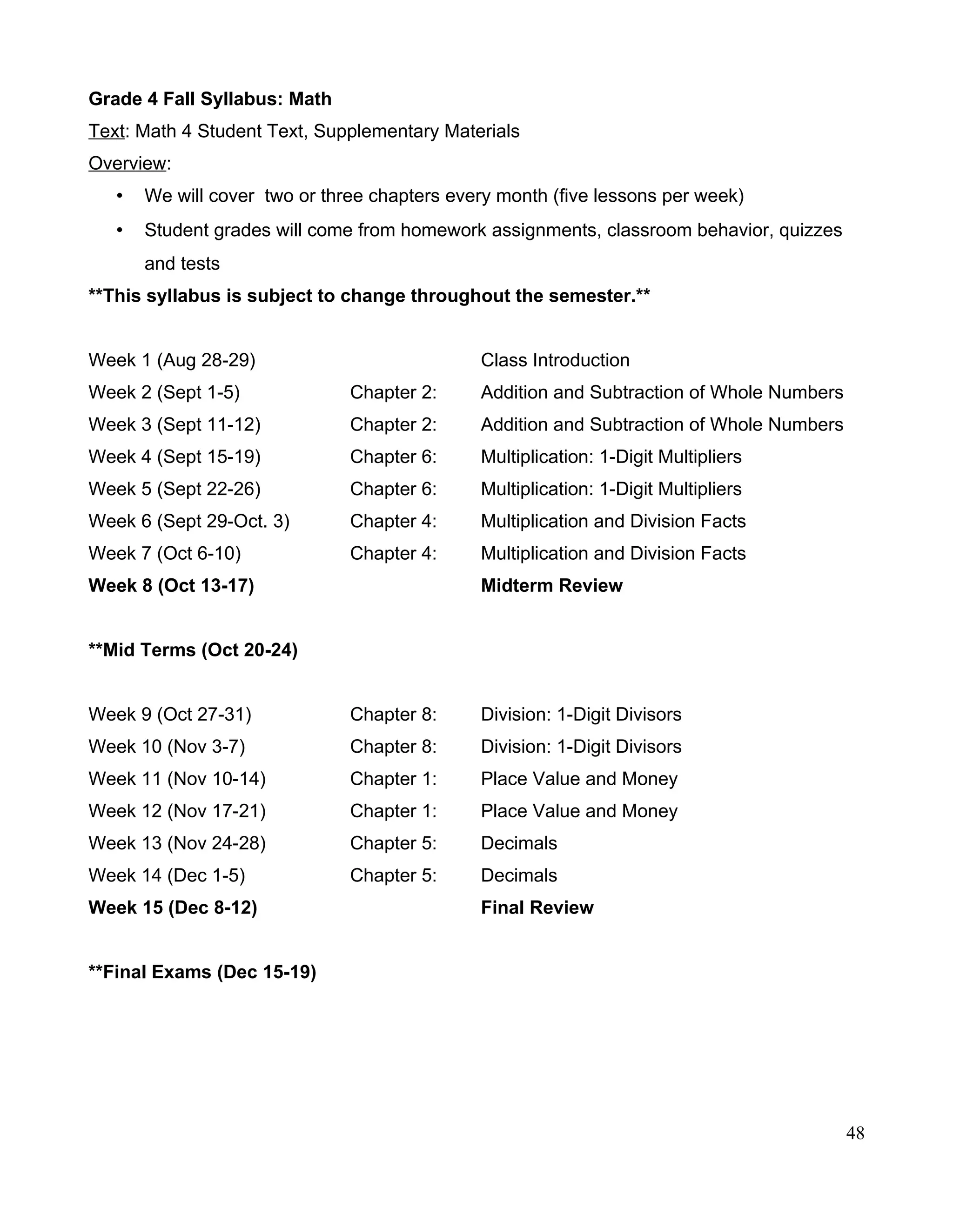 Grade 4 Fall Syllabus: Math
Text: Math 4 Student Text, Supplementary Materials
Overview:
• We will cover two or three chapters every month (five lessons per week)
• Student grades will come from homework assignments, classroom behavior, quizzes
and tests
**This syllabus is subject to change throughout the semester.**
Week 1 (Aug 28-29) Class Introduction
Week 2 (Sept 1-5) Chapter 2: Addition and Subtraction of Whole Numbers
Week 3 (Sept 11-12) Chapter 2: Addition and Subtraction of Whole Numbers
Week 4 (Sept 15-19) Chapter 6: Multiplication: 1-Digit Multipliers
Week 5 (Sept 22-26) Chapter 6: Multiplication: 1-Digit Multipliers
Week 6 (Sept 29-Oct. 3) Chapter 4: Multiplication and Division Facts
Week 7 (Oct 6-10) Chapter 4: Multiplication and Division Facts
Week 8 (Oct 13-17) Midterm Review
**Mid Terms (Oct 20-24)
Week 9 (Oct 27-31) Chapter 8: Division: 1-Digit Divisors
Week 10 (Nov 3-7) Chapter 8: Division: 1-Digit Divisors
Week 11 (Nov 10-14) Chapter 1: Place Value and Money
Week 12 (Nov 17-21) Chapter 1: Place Value and Money
Week 13 (Nov 24-28) Chapter 5: Decimals
Week 14 (Dec 1-5) Chapter 5: Decimals
Week 15 (Dec 8-12) Final Review
**Final Exams (Dec 15-19)
48
 