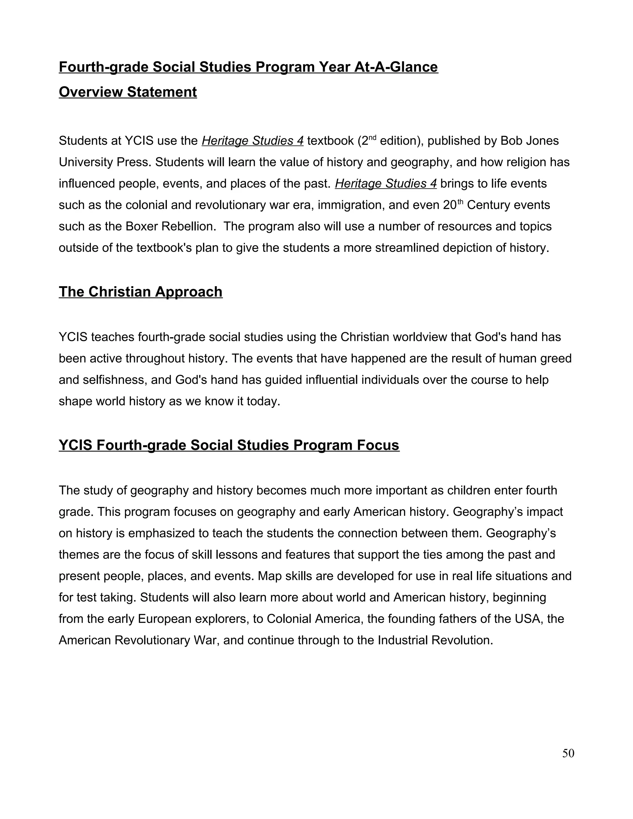 Fourth-grade Social Studies Program Year At-A-Glance
Overview Statement
Students at YCIS use the Heritage Studies 4 textbook (2nd
edition), published by Bob Jones
University Press. Students will learn the value of history and geography, and how religion has
influenced people, events, and places of the past. Heritage Studies 4 brings to life events
such as the colonial and revolutionary war era, immigration, and even 20th
Century events
such as the Boxer Rebellion. The program also will use a number of resources and topics
outside of the textbook's plan to give the students a more streamlined depiction of history.
The Christian Approach
YCIS teaches fourth-grade social studies using the Christian worldview that God's hand has
been active throughout history. The events that have happened are the result of human greed
and selfishness, and God's hand has guided influential individuals over the course to help
shape world history as we know it today.
YCIS Fourth-grade Social Studies Program Focus
The study of geography and history becomes much more important as children enter fourth
grade. This program focuses on geography and early American history. Geography’s impact
on history is emphasized to teach the students the connection between them. Geography’s
themes are the focus of skill lessons and features that support the ties among the past and
present people, places, and events. Map skills are developed for use in real life situations and
for test taking. Students will also learn more about world and American history, beginning
from the early European explorers, to Colonial America, the founding fathers of the USA, the
American Revolutionary War, and continue through to the Industrial Revolution.
50
 