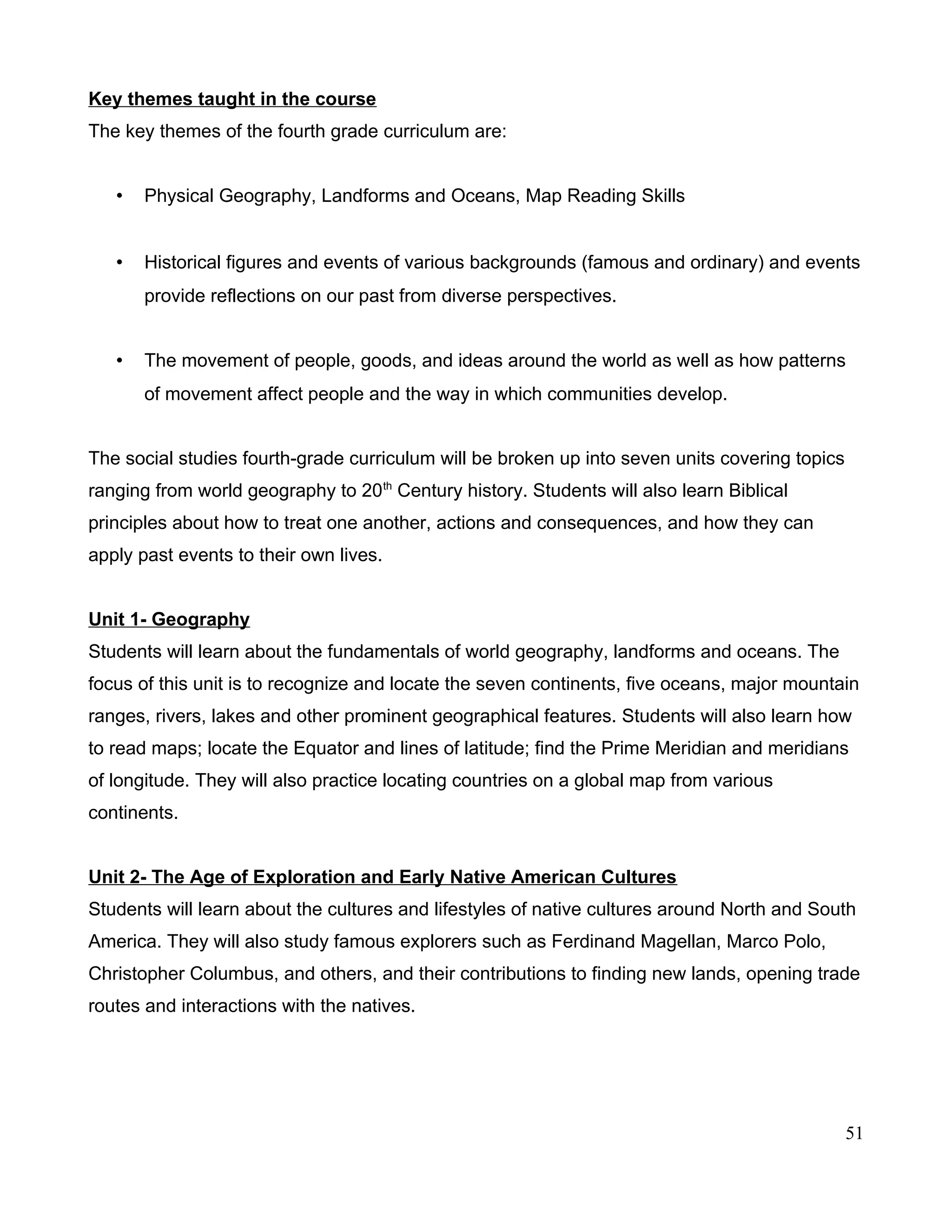 Key themes taught in the course
The key themes of the fourth grade curriculum are:
• Physical Geography, Landforms and Oceans, Map Reading Skills
• Historical figures and events of various backgrounds (famous and ordinary) and events
provide reflections on our past from diverse perspectives.
• The movement of people, goods, and ideas around the world as well as how patterns
of movement affect people and the way in which communities develop.
The social studies fourth-grade curriculum will be broken up into seven units covering topics
ranging from world geography to 20th
Century history. Students will also learn Biblical
principles about how to treat one another, actions and consequences, and how they can
apply past events to their own lives.
Unit 1- Geography
Students will learn about the fundamentals of world geography, landforms and oceans. The
focus of this unit is to recognize and locate the seven continents, five oceans, major mountain
ranges, rivers, lakes and other prominent geographical features. Students will also learn how
to read maps; locate the Equator and lines of latitude; find the Prime Meridian and meridians
of longitude. They will also practice locating countries on a global map from various
continents.
Unit 2- The Age of Exploration and Early Native American Cultures
Students will learn about the cultures and lifestyles of native cultures around North and South
America. They will also study famous explorers such as Ferdinand Magellan, Marco Polo,
Christopher Columbus, and others, and their contributions to finding new lands, opening trade
routes and interactions with the natives.
51
 