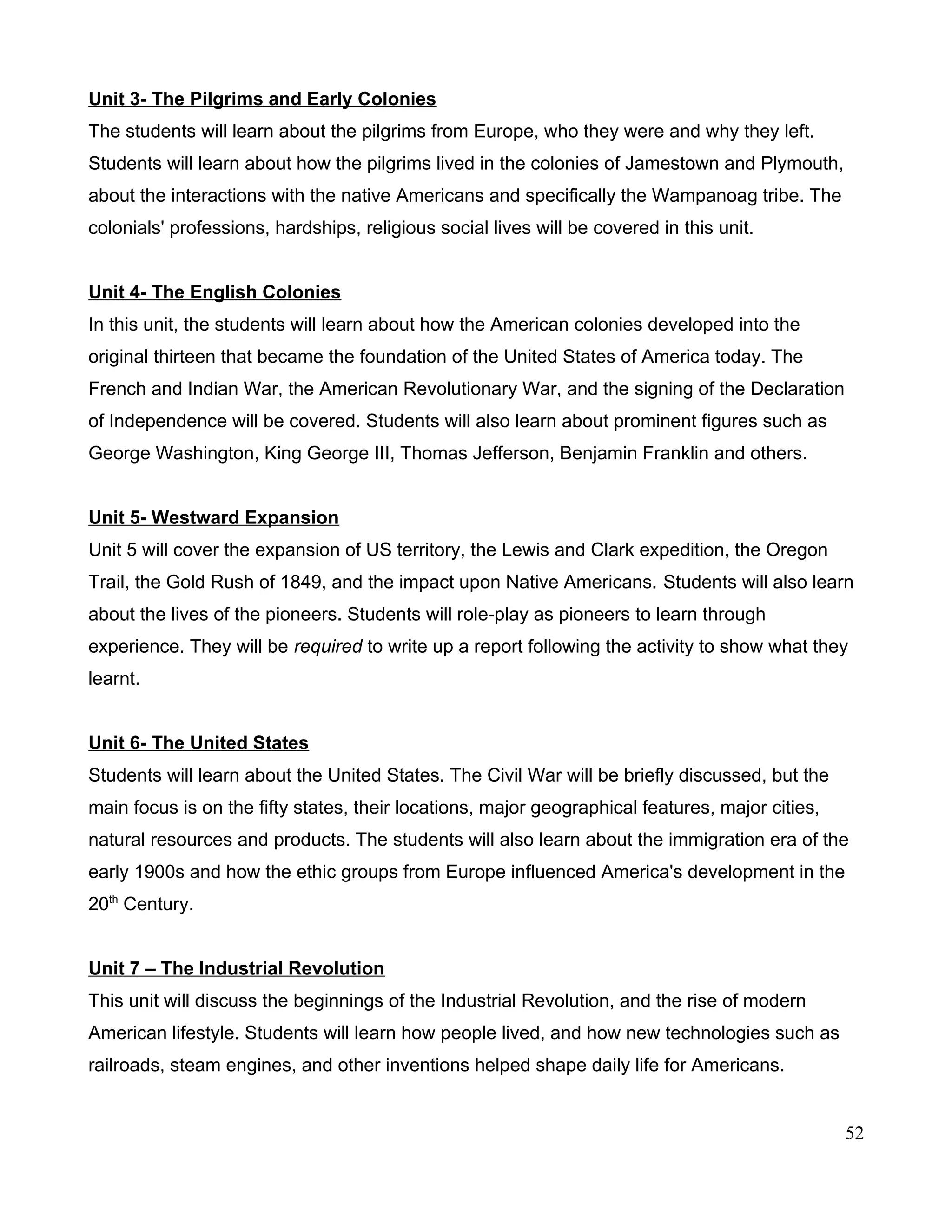 Unit 3- The Pilgrims and Early Colonies
The students will learn about the pilgrims from Europe, who they were and why they left.
Students will learn about how the pilgrims lived in the colonies of Jamestown and Plymouth,
about the interactions with the native Americans and specifically the Wampanoag tribe. The
colonials' professions, hardships, religious social lives will be covered in this unit.
Unit 4- The English Colonies
In this unit, the students will learn about how the American colonies developed into the
original thirteen that became the foundation of the United States of America today. The
French and Indian War, the American Revolutionary War, and the signing of the Declaration
of Independence will be covered. Students will also learn about prominent figures such as
George Washington, King George III, Thomas Jefferson, Benjamin Franklin and others.
Unit 5- Westward Expansion
Unit 5 will cover the expansion of US territory, the Lewis and Clark expedition, the Oregon
Trail, the Gold Rush of 1849, and the impact upon Native Americans. Students will also learn
about the lives of the pioneers. Students will role-play as pioneers to learn through
experience. They will be required to write up a report following the activity to show what they
learnt.
Unit 6- The United States
Students will learn about the United States. The Civil War will be briefly discussed, but the
main focus is on the fifty states, their locations, major geographical features, major cities,
natural resources and products. The students will also learn about the immigration era of the
early 1900s and how the ethic groups from Europe influenced America's development in the
20th
Century.
Unit 7 – The Industrial Revolution
This unit will discuss the beginnings of the Industrial Revolution, and the rise of modern
American lifestyle. Students will learn how people lived, and how new technologies such as
railroads, steam engines, and other inventions helped shape daily life for Americans.
52
 