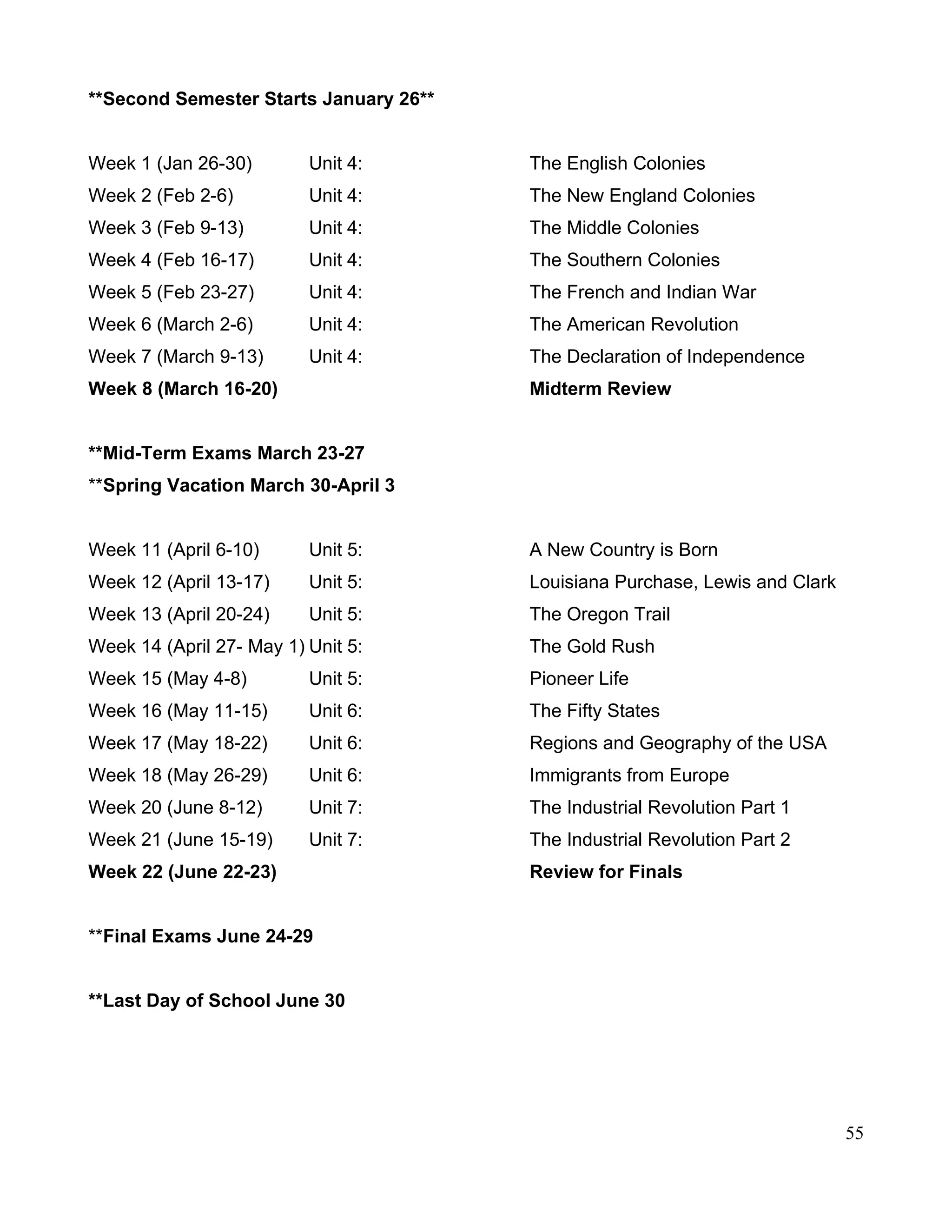**Second Semester Starts January 26**
Week 1 (Jan 26-30) Unit 4: The English Colonies
Week 2 (Feb 2-6) Unit 4: The New England Colonies
Week 3 (Feb 9-13) Unit 4: The Middle Colonies
Week 4 (Feb 16-17) Unit 4: The Southern Colonies
Week 5 (Feb 23-27) Unit 4: The French and Indian War
Week 6 (March 2-6) Unit 4: The American Revolution
Week 7 (March 9-13) Unit 4: The Declaration of Independence
Week 8 (March 16-20) Midterm Review
**Mid-Term Exams March 23-27
**Spring Vacation March 30-April 3
Week 11 (April 6-10) Unit 5: A New Country is Born
Week 12 (April 13-17) Unit 5: Louisiana Purchase, Lewis and Clark
Week 13 (April 20-24) Unit 5: The Oregon Trail
Week 14 (April 27- May 1) Unit 5: The Gold Rush
Week 15 (May 4-8) Unit 5: Pioneer Life
Week 16 (May 11-15) Unit 6: The Fifty States
Week 17 (May 18-22) Unit 6: Regions and Geography of the USA
Week 18 (May 26-29) Unit 6: Immigrants from Europe
Week 20 (June 8-12) Unit 7: The Industrial Revolution Part 1
Week 21 (June 15-19) Unit 7: The Industrial Revolution Part 2
Week 22 (June 22-23) Review for Finals
**Final Exams June 24-29
**Last Day of School June 30
55
 