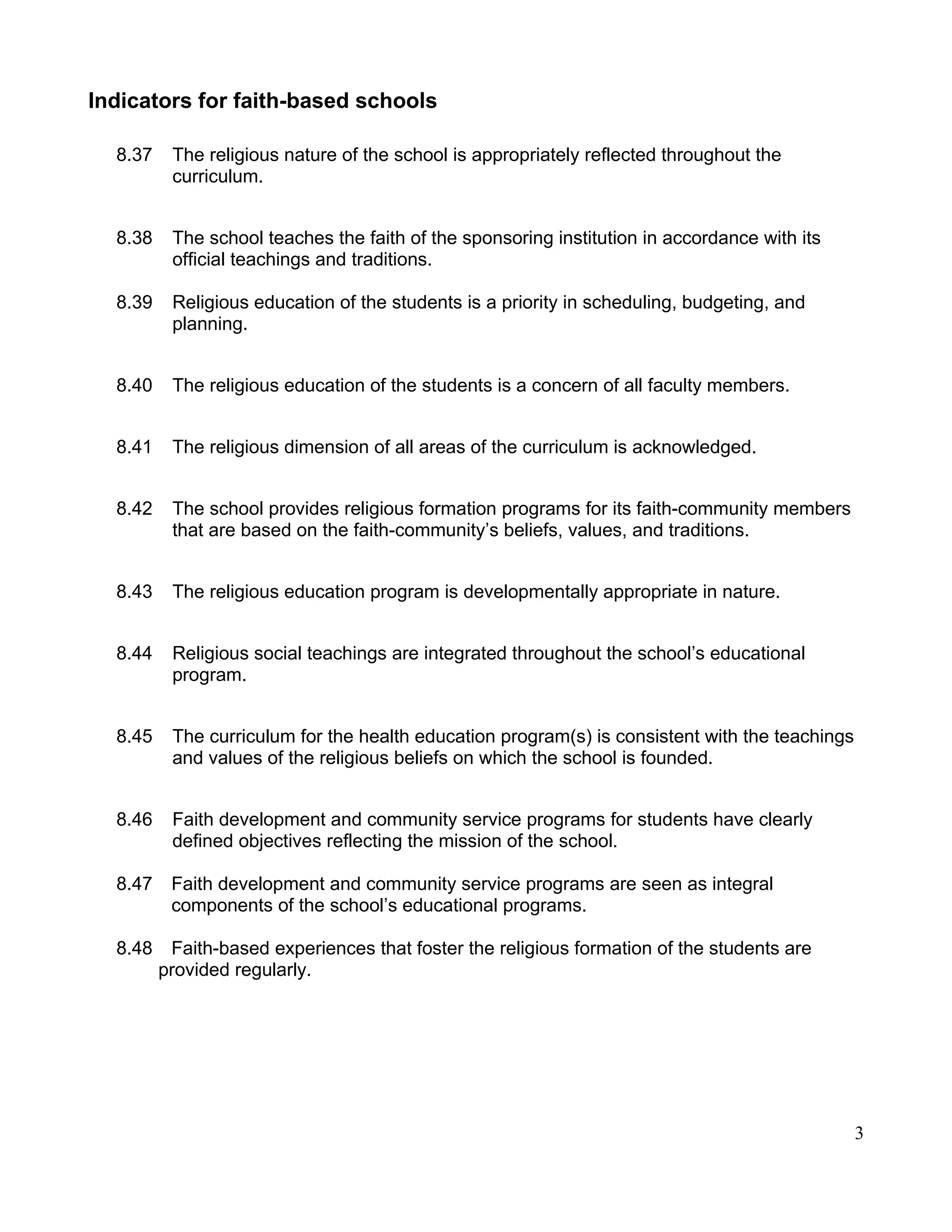Indicators for faith-based schools
8.37 The religious nature of the school is appropriately reflected throughout the
curriculum.
8.38 The school teaches the faith of the sponsoring institution in accordance with its
official teachings and traditions.
8.39 Religious education of the students is a priority in scheduling, budgeting, and
planning.
8.40 The religious education of the students is a concern of all faculty members.
8.41 The religious dimension of all areas of the curriculum is acknowledged.
8.42 The school provides religious formation programs for its faith-community members
that are based on the faith-community’s beliefs, values, and traditions.
8.43 The religious education program is developmentally appropriate in nature.
8.44 Religious social teachings are integrated throughout the school’s educational
program.
8.45 The curriculum for the health education program(s) is consistent with the teachings
and values of the religious beliefs on which the school is founded.
8.46 Faith development and community service programs for students have clearly
defined objectives reflecting the mission of the school.
8.47 Faith development and community service programs are seen as integral
components of the school’s educational programs.
8.48 Faith-based experiences that foster the religious formation of the students are
provided regularly.
3
 