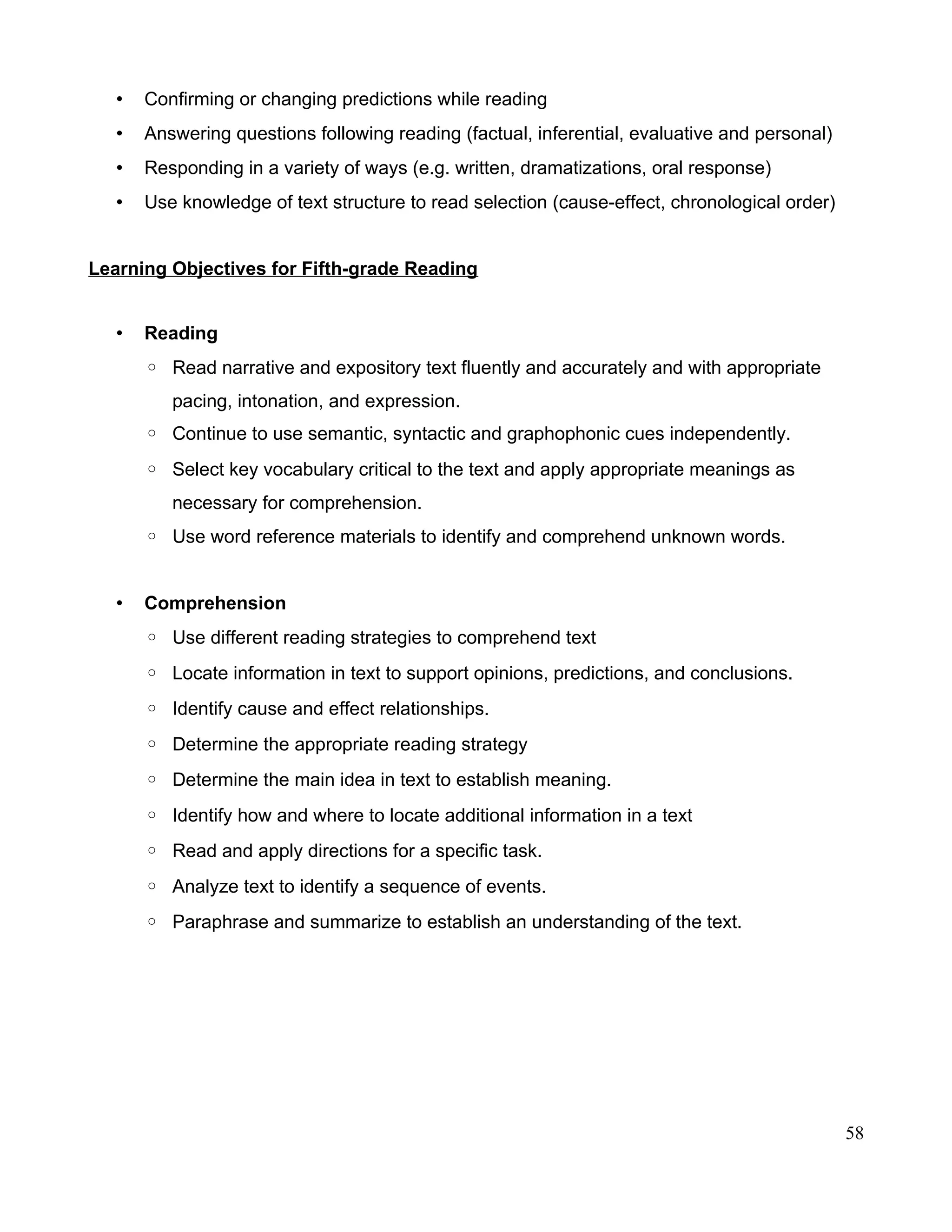 • Confirming or changing predictions while reading
• Answering questions following reading (factual, inferential, evaluative and personal)
• Responding in a variety of ways (e.g. written, dramatizations, oral response)
• Use knowledge of text structure to read selection (cause-effect, chronological order)
Learning Objectives for Fifth-grade Reading
• Reading
◦ Read narrative and expository text fluently and accurately and with appropriate
pacing, intonation, and expression.
◦ Continue to use semantic, syntactic and graphophonic cues independently.
◦ Select key vocabulary critical to the text and apply appropriate meanings as
necessary for comprehension.
◦ Use word reference materials to identify and comprehend unknown words.
• Comprehension
◦ Use different reading strategies to comprehend text
◦ Locate information in text to support opinions, predictions, and conclusions.
◦ Identify cause and effect relationships.
◦ Determine the appropriate reading strategy
◦ Determine the main idea in text to establish meaning.
◦ Identify how and where to locate additional information in a text
◦ Read and apply directions for a specific task.
◦ Analyze text to identify a sequence of events.
◦ Paraphrase and summarize to establish an understanding of the text.
58
 