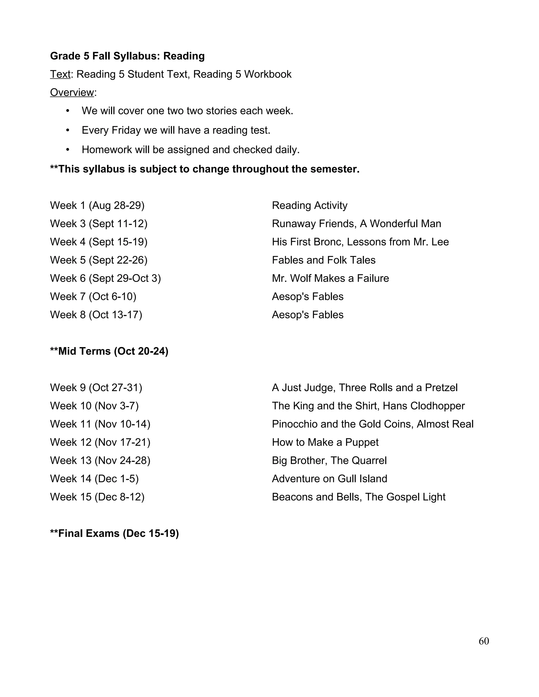 Grade 5 Fall Syllabus: Reading
Text: Reading 5 Student Text, Reading 5 Workbook
Overview:
• We will cover one two two stories each week.
• Every Friday we will have a reading test.
• Homework will be assigned and checked daily.
**This syllabus is subject to change throughout the semester.
Week 1 (Aug 28-29) Reading Activity
Week 3 (Sept 11-12) Runaway Friends, A Wonderful Man
Week 4 (Sept 15-19) His First Bronc, Lessons from Mr. Lee
Week 5 (Sept 22-26) Fables and Folk Tales
Week 6 (Sept 29-Oct 3) Mr. Wolf Makes a Failure
Week 7 (Oct 6-10) Aesop's Fables
Week 8 (Oct 13-17) Aesop's Fables
**Mid Terms (Oct 20-24)
Week 9 (Oct 27-31) A Just Judge, Three Rolls and a Pretzel
Week 10 (Nov 3-7) The King and the Shirt, Hans Clodhopper
Week 11 (Nov 10-14) Pinocchio and the Gold Coins, Almost Real
Week 12 (Nov 17-21) How to Make a Puppet
Week 13 (Nov 24-28) Big Brother, The Quarrel
Week 14 (Dec 1-5) Adventure on Gull Island
Week 15 (Dec 8-12) Beacons and Bells, The Gospel Light
**Final Exams (Dec 15-19)
60
 