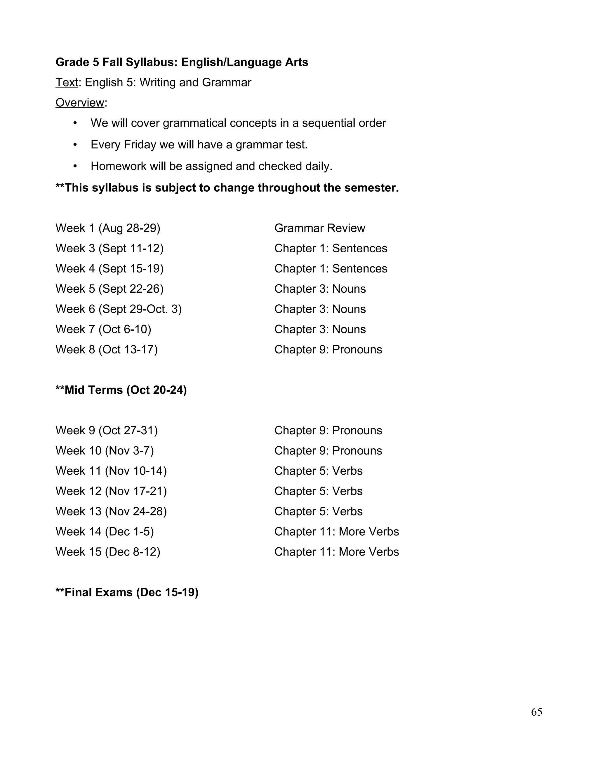Grade 5 Fall Syllabus: English/Language Arts
Text: English 5: Writing and Grammar
Overview:
• We will cover grammatical concepts in a sequential order
• Every Friday we will have a grammar test.
• Homework will be assigned and checked daily.
**This syllabus is subject to change throughout the semester.
Week 1 (Aug 28-29) Grammar Review
Week 3 (Sept 11-12) Chapter 1: Sentences
Week 4 (Sept 15-19) Chapter 1: Sentences
Week 5 (Sept 22-26) Chapter 3: Nouns
Week 6 (Sept 29-Oct. 3) Chapter 3: Nouns
Week 7 (Oct 6-10) Chapter 3: Nouns
Week 8 (Oct 13-17) Chapter 9: Pronouns
**Mid Terms (Oct 20-24)
Week 9 (Oct 27-31) Chapter 9: Pronouns
Week 10 (Nov 3-7) Chapter 9: Pronouns
Week 11 (Nov 10-14) Chapter 5: Verbs
Week 12 (Nov 17-21) Chapter 5: Verbs
Week 13 (Nov 24-28) Chapter 5: Verbs
Week 14 (Dec 1-5) Chapter 11: More Verbs
Week 15 (Dec 8-12) Chapter 11: More Verbs
**Final Exams (Dec 15-19)
65
 