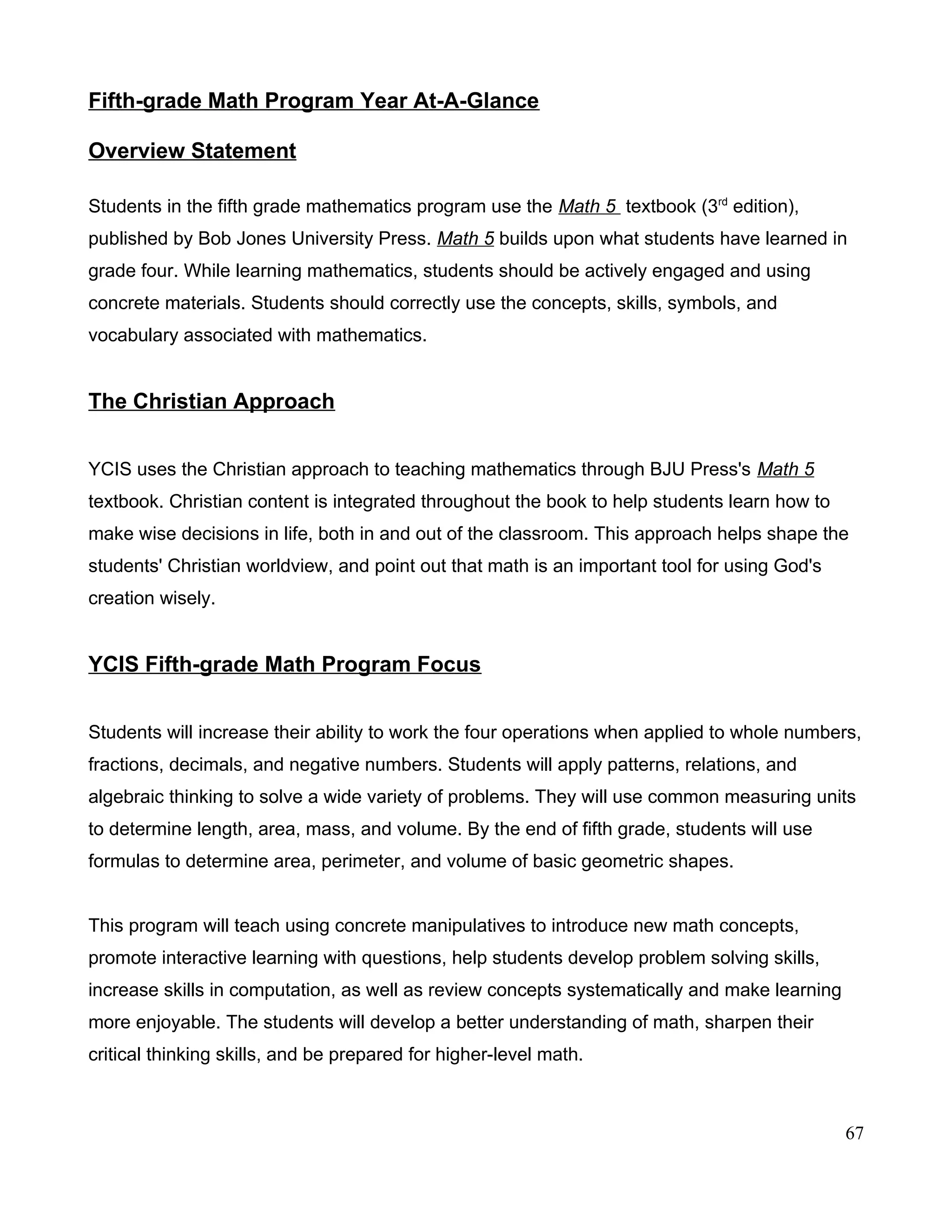 Fifth-grade Math Program Year At-A-Glance
Overview Statement
Students in the fifth grade mathematics program use the Math 5 textbook (3rd
edition),
published by Bob Jones University Press. Math 5 builds upon what students have learned in
grade four. While learning mathematics, students should be actively engaged and using
concrete materials. Students should correctly use the concepts, skills, symbols, and
vocabulary associated with mathematics.
The Christian Approach
YCIS uses the Christian approach to teaching mathematics through BJU Press's Math 5
textbook. Christian content is integrated throughout the book to help students learn how to
make wise decisions in life, both in and out of the classroom. This approach helps shape the
students' Christian worldview, and point out that math is an important tool for using God's
creation wisely.
YCIS Fifth-grade Math Program Focus
Students will increase their ability to work the four operations when applied to whole numbers,
fractions, decimals, and negative numbers. Students will apply patterns, relations, and
algebraic thinking to solve a wide variety of problems. They will use common measuring units
to determine length, area, mass, and volume. By the end of fifth grade, students will use
formulas to determine area, perimeter, and volume of basic geometric shapes.
This program will teach using concrete manipulatives to introduce new math concepts,
promote interactive learning with questions, help students develop problem solving skills,
increase skills in computation, as well as review concepts systematically and make learning
more enjoyable. The students will develop a better understanding of math, sharpen their
critical thinking skills, and be prepared for higher-level math.
67
 